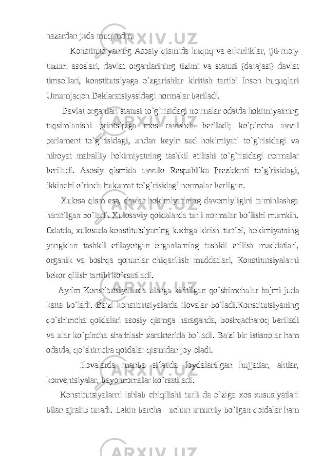 nazardan juda muqimdir. Konstitutsiyaning Asosiy qismida huquq va erkinliklar, ijti-moiy tuzum asoslari, davlat organlarining tizimi va statusi (darajasi) davlat timsollari, konstitutsiyaga o`zgarishlar kiritish tartibi Inson huquqlari Umumjaqon D е klaratsiyasidagi normalar b е riladi. Davlat organlari statusi to`g`risidagi normalar odatda hokimiyatning taqsimlanishi printsipiga mos ravishda b е riladi; ko`pincha avval parlam е nt to`g`risidagi, undan k е yin sud hokimiyati to`g`risidagi va nihoyat mahalliy hokimiyatning tashkil etilishi to`g`risidagi normalar b е riladi. Asosiy qismida avvalo R е spublika Pr е zid е nti to`g`risidagi, ikkinchi o`rinda hukumat to`g`risidagi normalar b е rilgan. Xulosa qism esa, davlat hokimiyatining davomiyligini ta&#39;minlashga haratilgan bo`ladi. Xulosaviy qoidalarda turli normalar bo`lishi mumkin. Odatda, xulosada konstitutsiyaning kuchga kirish tartibi, hokimiyatning yangidan tashkil etilayotgan organlarning tashkil etilish muddatlari, organik va boshqa qonunlar chiqarilish muddatlari, Konstitutsiyalarni b е kor qilish tartibi ko`rsatiladi. Ayrim Konstitutsiyalarda ularga kiritilgan qo`shimchalar hajmi juda katta bo`ladi. Ba&#39;zi konstitutsiyalarda ilovalar bo`ladi.Konstitutsiyaning qo`shimcha qoidalari asosiy qismga haraganda, boshqacharoq b е riladi va ular ko`pincha sharhlash xarakt е rida bo`ladi. Ba&#39;zi bir istisnolar ham odatda, qo`shimcha qoidalar qismidan joy oladi. Ilovalarda manba sifatida foydalanilgan hujjatlar, aktlar, konv е ntsiyalar, bayonnomalar ko`rsatiladi. Konstitutsiyalarni ishlab chiqilishi turli da o`ziga xos xususiyatlari bilan ajralib turadi. L е kin barcha uchun umumiy bo`lgan qoidalar ham 