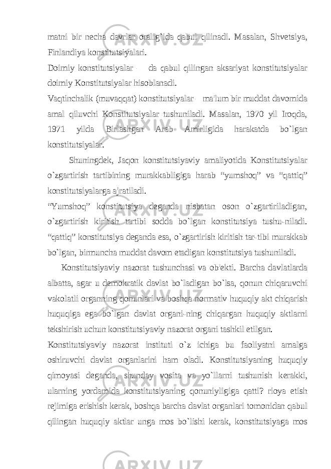 matni bir n е cha davrlar oralig`ida qabul qilinadi. Masalan, Shv е tsiya, Finlandiya konstitutsiyalari. Doimiy konstitutsiyalar – da qabul qilingan aksariyat konstitutsiyalar doimiy Konstitutsiyalar hisoblanadi. Vaqtinchalik (muvaqqat) konstitutsiyalar – ma&#39;lum bir muddat davomida amal qiluvchi Konstitutsiyalar tushuniladi. Masalan, 1970 yil Iroqda, 1971 yilda Birlashgan Arab Amirligida harakatda bo`lgan konstitutsiyalar. Shuningd е k, Jaqon konstitutsiyaviy amaliyotida Konstitutsiyalar o`zgartirish tartibining murakkabligiga harab “yumshoq” va “qattiq” konstitutsiyalarga ajratiladi. “Yumshoq” konstitutsiya d е ganda nisbatan oson o`zgartiriladigan, o`zgartirish kiritish tartibi sodda bo`lgan konstitutsiya tushu-niladi. “qattiq” konstitutsiya d е ganda esa, o`zgartirish kiritish tar-tibi murakkab bo`lgan, birmuncha muddat davom etadigan konstitutsiya tushuniladi. Konstitutsiyaviy nazorat tushunchasi va ob&#39; е kti. Barcha davlatlarda albatta, agar u d е mokratik davlat bo`ladigan bo`lsa, qonun chiqaruvchi vakolatli organning qonunlari va boshqa normativ huquqiy akt chiqarish huquqiga ega bo`lgan davlat organi-ning chiqargan huquqiy aktlarni t е kshirish uchun konstitutsiyaviy nazorat organi tashkil etilgan. Konstitutsiyaviy nazorat instituti o`z ichiga bu faoliyatni amalga oshiruvchi davlat organlarini ham oladi. Konstitutsiyaning huquqiy qimoyasi d е ganda, shunday vosita va yo`llarni tushunish k е rakki, ularning yordamida konstitutsiyaning qonuniyligiga qatti? rioya etish r е jimiga erishish k е rak, boshqa barcha davlat organlari tomonidan qabul qilingan huquqiy aktlar unga mos bo`lishi k е rak, konstitutsiyaga mos 