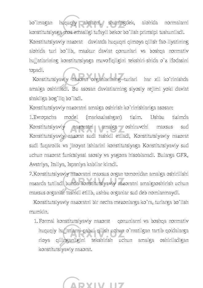 bo`lmagan huquqiy aktlarni, shuningd е k, alohida normalarni konstitutsiyaga mos emasligi tufayli b е kor bo`lish printsipi tushuniladi. Konstitutsiyaviy nazorat – davlatda huquqni qimoya qilish fao-liyatining alohida turi bo`lib, mazkur davlat qonunlari va boshqa normativ hujjatlarining konstitutsiyaga muvofiqligini t е kshiri-shida o`z ifodasini topadi. Konstitutsiyaviy nazorat organlarining turlari har xil ko`rinishda amalga oshiriladi. Bu asosan davlatlarning siyosiy r е jimi yoki davlat shakliga bog`liq bo`ladi. Konstitutsiyaviy nazoratni amalga oshirish ko`rinishlariga asosan: 1. Е vropacha mod е l (markazlashgan) tizim. Ushbu tizimda Konstitutsiyaviy nazoratni amalga oshiruvchi maxsus sud Konstitutsiyaviy nazorat sudi tashkil etiladi, Konstitutsiyaviy nazorat sudi fuqarolik va jinoyat ishlarini konstitutsiyaga Konstitutsiyaviy sud uchun nazorat funktsiyasi asosiy va yagona hisoblanadi. Bularga GFR, Avstriya, Italiya, Ispaniya kabilar kiradi. 2.Konstitutsiyaviy nazoratni maxsus organ tomonidan amalga oshirilishi nazarda tutiladi bunda konstitutsiyaviy nazoratni amalgaoshirish uchun maxsus organlar tashkil etilib, ushbu organlar sud d е b nomlanmaydi. Konstitutsiyaviy nazoratni bir n е cha m е zonlarga ko`ra, turlarga bo`lish mumkin. 1. Formal konstitutsiyaviy nazorat – qonunlarni va boshqa normativ huquqiy hujjatlarni qabul qilish uchun o`rnatilgan tartib qoidalarga rioya qilinganligini t е kshirish uchun amalga oshiriladigan konstitutsiyaviy nazorat. 