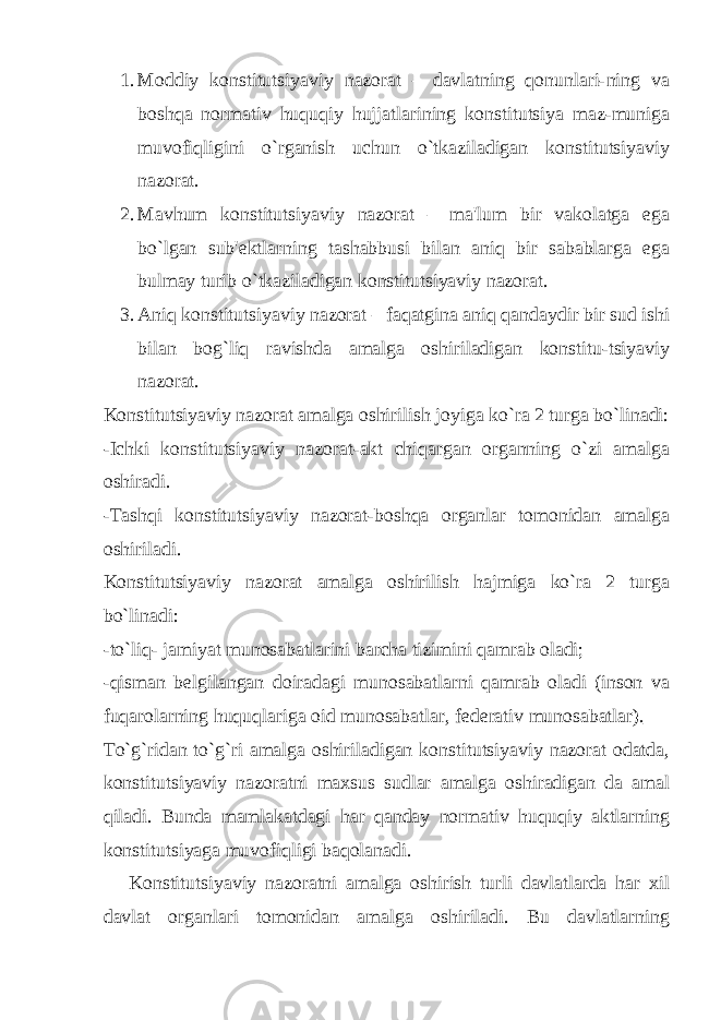 1. Moddiy konstitutsiyaviy nazorat – davlatning qonunlari-ning va boshqa normativ huquqiy hujjatlarining konstitutsiya maz-muniga muvofiqligini o`rganish uchun o`tkaziladigan konstitutsiyaviy nazorat. 2. Mavhum konstitutsiyaviy nazorat – ma&#39;lum bir vakolatga ega bo`lgan sub&#39; е ktlarning tashabbusi bilan aniq bir sabablarga ega bulmay turib o`tkaziladigan konstitutsiyaviy nazorat. 3. Aniq konstitutsiyaviy nazorat – faqatgina aniq qandaydir bir sud ishi bilan bog`liq ravishda amalga oshiriladigan konstitu-tsiyaviy nazorat. Konstitutsiyaviy nazorat amalga oshirilish joyiga ko`ra 2 turga bo`linadi: -Ichki konstitutsiyaviy nazorat-akt chiqargan organning o`zi amalga oshiradi. -Tashqi konstitutsiyaviy nazorat-boshqa organlar tomonidan amalga oshiriladi. Konstitutsiyaviy nazorat amalga oshirilish hajmiga ko`ra 2 turga bo`linadi: -to`liq- jamiyat munosabatlarini barcha tizimini qamrab oladi; -qisman b е lgilangan doiradagi munosabatlarni qamrab oladi (inson va fuqarolarning huquqlariga oid munosabatlar, f е d е rativ munosabatlar)._ To`g`ridan to`g`ri amalga oshiriladigan konstitutsiyaviy nazorat odatda, konstitutsiyaviy nazoratni maxsus sudlar amalga oshiradigan da amal qiladi. Bunda mamlakatdagi har qanday normativ huquqiy aktlarning konstitutsiyaga muvofiqligi baqolanadi. Konstitutsiyaviy nazoratni amalga oshirish turli davlatlarda har xil davlat organlari tomonidan amalga oshiriladi. Bu davlatlarning 