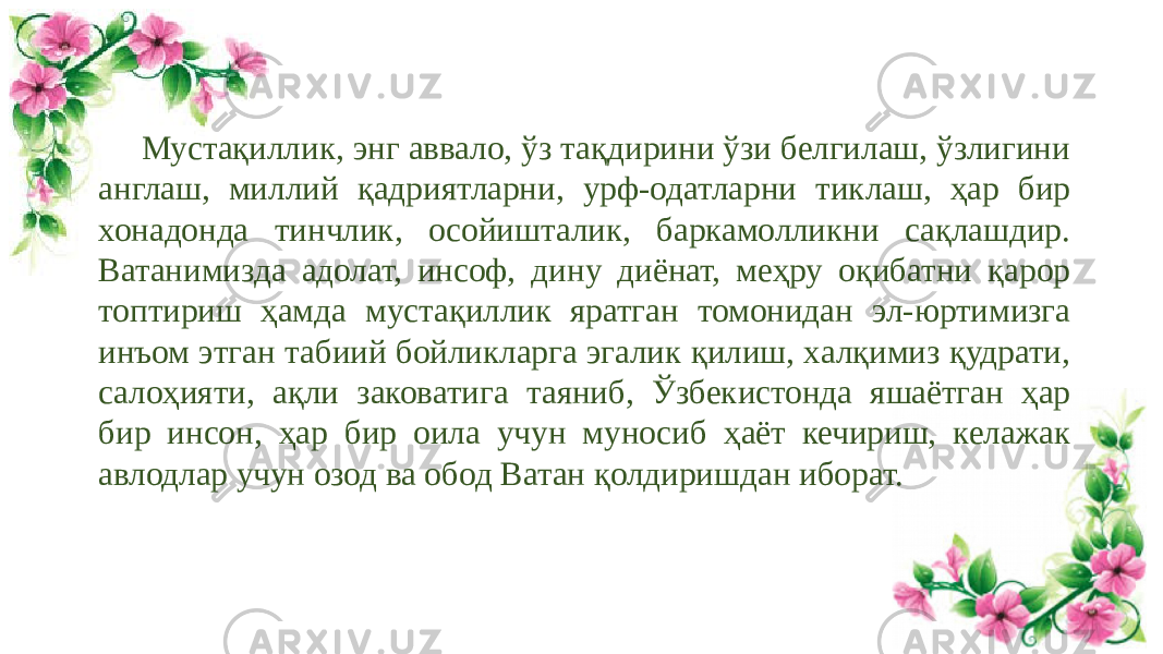 Мустақиллик, энг аввало, ўз тақдирини ўзи белгилаш, ўзлигини англаш, миллий қадриятларни, урф-одатларни тиклаш, ҳар бир хонадонда тинчлик, осойишталик, баркамолликни сақлашдир. Ватанимизда адолат, инсоф, дину диёнат, меҳру оқибатни қарор топтириш ҳамда мустақиллик яратган томонидан эл-юртимизга инъом этган табиий бойликларга эгалик қилиш, халқимиз қудрати, салоҳияти, ақли заковатига таяниб, Ўзбекистонда яшаётган ҳар бир инсон, ҳар бир оила учун муносиб ҳаёт кечириш, келажак авлодлар учун озод ва обод Ватан қолдиришдан иборат. 