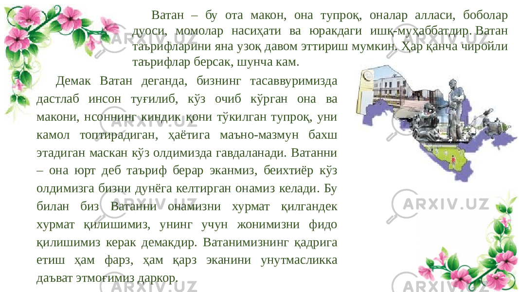 Демак Ватан деганда, бизнинг тасаввуримизда дастлаб инсон туғилиб, кўз очиб кўрган она ва макони, нсоннинг киндик қони тўкилган тупроқ, уни камол топтирадиган, ҳаётига маъно-мазмун бахш этадиган маскан кўз олдимизда гавдаланади. Ватанни – она юрт деб таъриф берар эканмиз, беихтиёр кўз олдимизга бизни дунёга келтирган онамиз келади. Бу билан биз Ватанни онамизни хурмат қилгандек хурмат қилишимиз, унинг учун жонимизни фидо қилишимиз керак демакдир. Ватанимизнинг қадрига етиш ҳам фарз, ҳам қарз эканини унутмасликка даъват этмоғимиз даркор. Ватан – бу ота макон, она тупроқ, оналар алласи, боболар дуоси, момолар насиҳати ва юракдаги ишқ-муҳаббатдир. Ватан таърифларини яна узоқ давом эттириш мумкин. Ҳар қанча чиройли таърифлар берсак, шунча кам. 