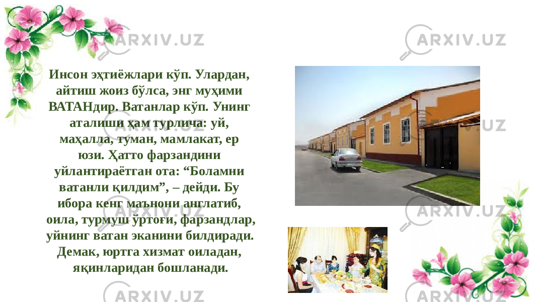 Инсон эҳтиёжлари кўп. Улардан, айтиш жоиз бўлса, энг муҳими ВАТАНдир. Ватанлар кўп. Унинг аталиши ҳам турлича: уй, маҳалла, туман, мамлакат, ер юзи. Ҳатто фарзандини уйлантираётган ота: “Боламни ватанли қилдим”, – дейди. Бу ибора кенг маънони англатиб, оила, турмуш ўртоғи, фарзандлар, уйнинг ватан эканини билдиради. Демак, юртга хизмат оиладан, яқинларидан бошланади. 