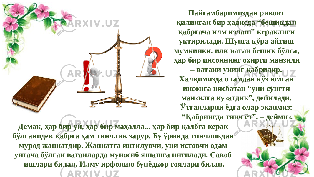 Пайғамбаримиздан ривоят қилинган бир ҳадисда “бешикдан қабргача илм излаш” кераклиги уқтирилади. Шунга кўра айтиш мумкинки, илк ватан бешик бўлса, ҳар бир инсоннинг охирги манзили – ватани унинг қабридир. Халқимизда оламдан кўз юмган инсонга нисбатан “уни сўнгги манзилга кузатдик”, дейилади. Ўтганларни ёдга олар эканмиз: “Қабрингда тинч ёт”, – деймиз. Демак, ҳар бир уй, ҳар бир маҳалла... ҳар бир қалбга керак бўлганидек қабрга ҳам тинчлик зарур. Бу ўринда тинчликдан мурод жаннатдир. Жаннатга интилувчи, уни истовчи одам унгача бўлган ватанларда муносиб яшашга интилади. Савоб ишлари билан. Илму ирфонию бунёдкор ғоялари билан. 