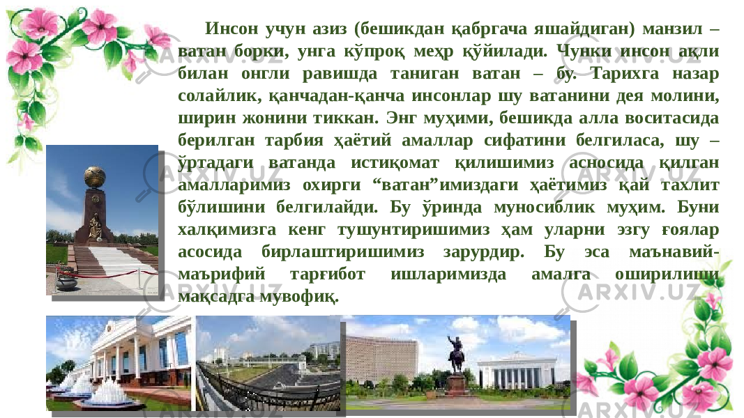 Инсон учун азиз (бешикдан қабргача яшайдиган) манзил – ватан борки, унга кўпроқ меҳр қўйилади. Чунки инсон ақли билан онгли равишда таниган ватан – бу. Тарихга назар солайлик, қанчадан-қанча инсонлар шу ватанини дея молини, ширин жонини тиккан. Энг муҳими, бешикда алла воситасида берилган тарбия ҳаётий амаллар сифатини белгиласа, шу – ўртадаги ватанда истиқомат қилишимиз асносида қилган амалларимиз охирги “ватан”имиздаги ҳаётимиз қай тахлит бўлишини белгилайди. Бу ўринда муносиблик муҳим. Буни халқимизга кенг тушунтиришимиз ҳам уларни эзгу ғоялар асосида бирлаштиришимиз зарурдир. Бу эса маънавий- маърифий тарғибот ишларимизда амалга оширилиши мақсадга мувофиқ. 