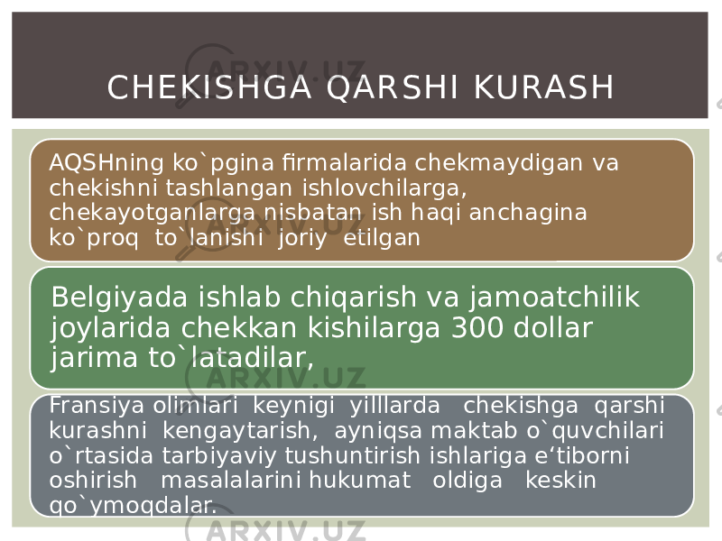 AQSHning ko`pgina firmalarida chekmaydigan va chekishni tashlangan ishlovchilarga, chekayotganlarga nisbatan ish haqi anchagina ko`proq to`lanishi joriy etilgan Belgiyada ishlab chiqarish va jamoatchilik joylarida chekkan kishilarga 300 dollar jarima to`latadilar, Fransiya olimlari keynigi yilllarda chekishga qarshi kurashni kengaytarish, ayniqsa maktab o`quvchilari o`rtasida tarbiyaviy tushuntirish ishlariga e‘tiborni oshirish masalalarini hukumat oldiga keskin qo`ymoqdalar. C H E K I S H G A Q A R S H I KU RA S H 