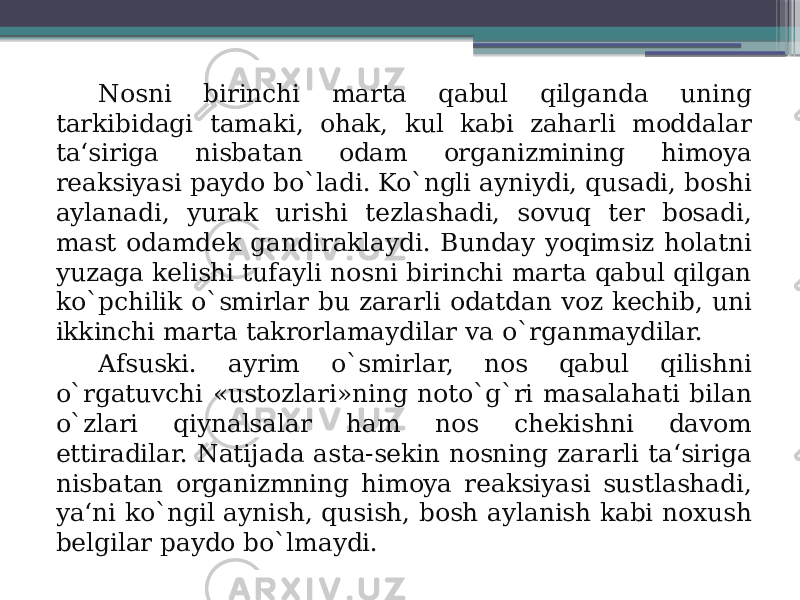 Nosni birinchi marta qabul qilganda uning tarkibidagi tamaki, ohak, kul kabi zaharli moddalar ta‘siriga nisbatan odam organizmining himoya reaksiyasi paydo bo`ladi. Ko`ngli ayniydi, qusadi, boshi aylanadi, yurak urishi tezlashadi, sovuq ter bosadi, mast odamdek gandiraklaydi. Bunday yoqimsiz holatni yuzaga kelishi tufayli nosni birinchi marta qabul qilgan ko`pchilik o`smirlar bu zararli odatdan voz kechib, uni ikkinchi marta takrorlamaydilar va o`rganmaydilar. Afsuski. ayrim o`smirlar, nos qabul qilishni o`rgatuvchi «ustozlari»ning noto`g`ri masalahati bilan o`zlari qiynalsalar ham nos chekishni davom ettiradilar. Natijada asta-sekin nosning zararli ta‘siriga nisbatan organizmning himoya reaksiyasi sustlashadi, ya‘ni ko`ngil aynish, qusish, bosh aylanish kabi noxush belgilar paydo bo`lmaydi. 