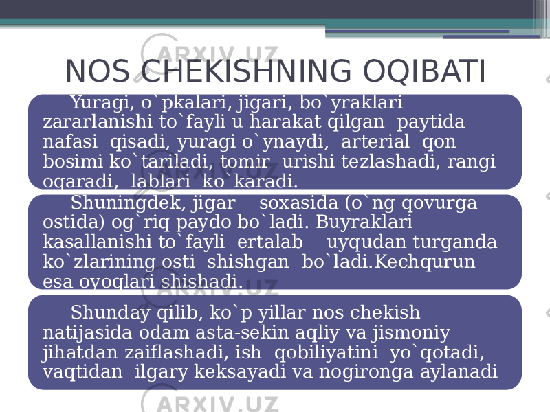 NOS CHEKISHNING OQIBATI Yuragi, o`pkalari, jigari, bo`yraklari zararlanishi to`fayli u harakat qilgan paytida nafasi qisadi, yuragi o`ynaydi, arterial qon bosimi ko`tariladi, tomir urishi tezlashadi, rangi oqaradi, lablari ko`karadi. Shuningdek, jigar soxasida (o`ng qovurga ostida) og`riq paydo bo`ladi. Buyraklari kasallanishi to`fayli ertalab uyqudan turganda ko`zlarining osti shishgan bo`ladi.Kechqurun esa oyoqlari shishadi. Shunday qilib, ko`p yillar nos chekish natijasida odam asta-sekin aqliy va jismoniy jihatdan zaiflashadi, ish qobiliyatini yo`qotadi, vaqtidan ilgary keksayadi va nogironga aylanadi 