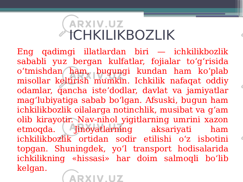 ICHKILIKBOZLIK Eng qadimgi illatlardan biri — ichkilikbozlik sababli yuz bergan kulfatlar, fojialar to‘g‘risida o‘tmishdan ham, bugungi kundan ham ko‘plab misollar keltirish mumkin. Ichkilik nafaqat oddiy odamlar, qancha iste’dodlar, davlat va jamiyatlar mag‘lubiyatiga sabab bo‘lgan. Afsuski, bugun ham ichkilikbozlik oilalarga notinchlik, musibat va g‘am olib kirayotir. Nav-nihol yigitlarning umrini xazon etmoqda. Jinoyatlarning aksariyati ham ichkilikbozlik ortidan sodir etilishi o‘z isbotini topgan. Shuningdek, yo‘l transport hodisalarida ichkilikning «his sasi» har doim salmoqli bo‘lib kelgan. 