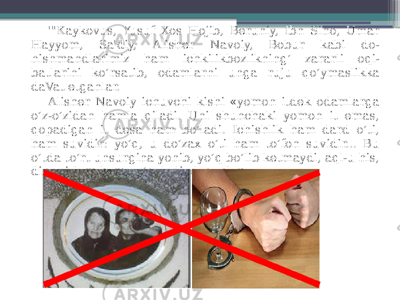 &#39;&#34;Kaykovus, Yusuf Xos Hojib, Beruniy, Ibn Sino, Umar Hayyom, Sa&#39;diy, Alisher Navoiy, Bobur kabi do- nishmandlarimiz ham ichkilikbozlikning’ zararli oqi- batlarini ko’rsatib, odamlarni unga ruju qo’ymaslikka daVat etganlar. Alisher Navoiy ichuvchi kishi «yomon itdek odamlarga o’z-o’zidan hamla qiladi. Uni shunchaki yomon it emas, qopadigan it desa ham bo’ladi. Ichishlik ham dard o’ti, ham suvidir: yo’q, u do’zax o’ti ham to’fon suvidir... Bu o’tda to’rt unsurgina yonib, yo’q bo’lib ketmaydi, aql-u his, din-u islom ham yo’qoladi, deganlar. 