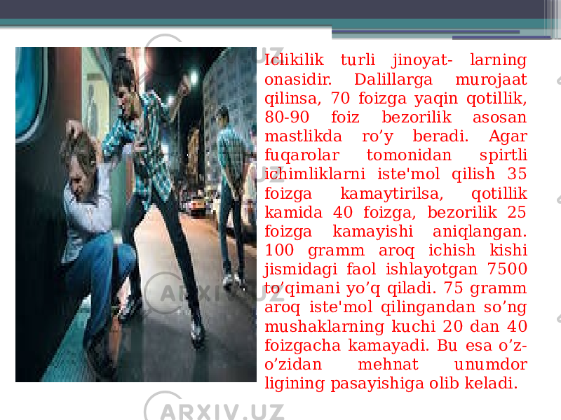 Iclikilik turli jinoyat- larning onasidir. Dalillarga murojaat qilinsa, 70 foizga yaqin qotillik, 80-90 foiz bezorilik asosan mastlikda ro’y beradi. Agar fuqarolar tomonidan spirtli ichimliklarni iste&#39;mol qilish 35 foizga kamaytirilsa, qotillik kamida 40 foizga, bezorilik 25 foizga kamayishi aniqlangan. 100 gramm aroq ichish kishi jismidagi faol ishlayotgan 7500 to’qimani yo’q qiladi. 75 gramm aroq iste&#39;mol qilingandan so’ng mushaklarning kuchi 20 dan 40 foizgacha kamayadi. Bu esa o’z- o’zidan mehnat unumdor ligining pasayishiga olib keladi. 