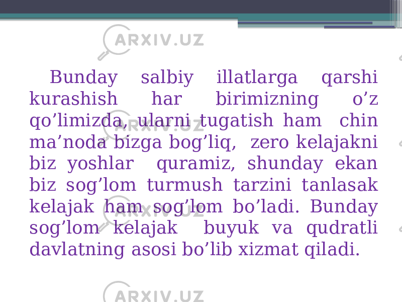 Bunday salbiy illatlarga qarshi kurashish har birimizning o’z qo’limizda, ularni tugatish ham chin ma’noda bizga bog’liq, zero kelajakni biz yoshlar quramiz, shunday ekan biz sog’lom turmush tarzini tanlasak kelajak ham sog’lom bo’ladi. Bunday sog’lom kelajak buyuk va qudratli davlatning asosi bo’lib xizmat qiladi. 