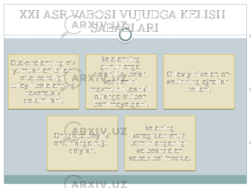 Ota-onalarning o&#39;z yumushlari bilan o&#39;ta bandligi tufayli bolalarning nazoratsiz qoldirilishi, Bolalarning guruhlarga qo&#39;shilib, bo&#39;sh vaqtlarini mazmunli tashkil etishga e&#39;tibor berilmayotgani, Oilaviy nizolar, er- xotinning ajralish hollari, Ortiqcha boylik orttirishga ruju qo&#39;yish, Bolaning keragidan ortiq ta&#39;minlanganligi va boshqalar sabab bo&#39;lmoqda.XXI ASR VABOSI VUJUDGA KELISH SABABLARI 1C 08 09 15 0D 1009 2009 0702 1009 0B0C 0F 1A 11 1C 21 0A 1C03 09 1009 20 171A 15 0B0C 12 