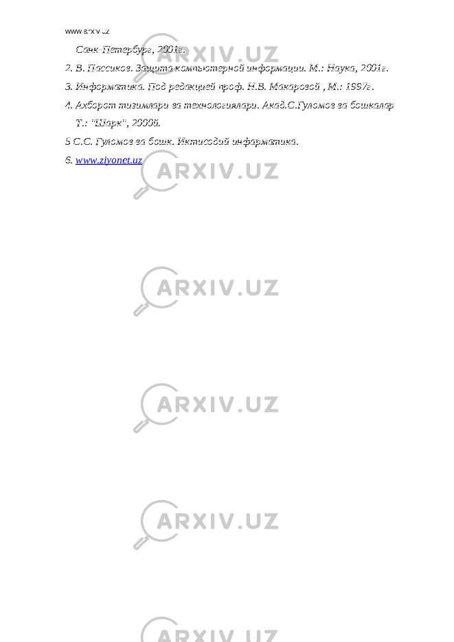 www.arxiv.uz Санк-Петербург, 2001г. 2. В. Пассиков. Защита компьютерной информации. М.: Наука, 2001г. 3. Информатика. Под редакцией проф. Н.В. Макаровой , М.: 1997г. 4. Ахборот тизимлари ва технологиялари. Акад.С.Гуломов ва бошкалар Т.: &#34;Шарк&#34;, 2000й. 5 С.С. Гуломов ва бошк. Иктисодий инфарматика. 6. www.ziyonet.uz 