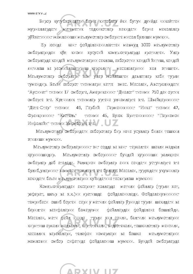 www.arxiv.uz Бирор кутубхонадаги барча китоблар ё ки бутун дун ё да чика ё тган журналлардаги математик тадкикотлар хакидаги барча маколалар р ў йхатининг жамланиши маълумотлар омборига мисол булиши мумкин. Ер юзида кенг фойдалананилаетган мавжуд 3000 маълумотлар омборларидан к ў п кисми хусусий компьютерларда яратилган. Улар омборларда кандай маълумотларни саклаш, ахборотни кандай йигиш, кандай янгилаш ва расмийлаштириш кераклиги масалаларини хал этишган. Маълумотлар омборлари хам улар жойлашган давлатлар каби турли тумандир. Баъзи ахборот тизимлари катта эмас. Масалан, Австралиядаги &#34;Аусинет&#34; тизими 17 омборга, Американинг &#34;Диалог&#34; тизими 250 дан ортик омборга эга. Купчилик тизимлар уртача улчамларга эга. Швейцариянинг &#34;Дата-Стар&#34; тизими 46, Гарбий Германиянинг &#34;Инка&#34; тизими 42, Франциянинг &#34;Кестель&#34; тизими 45, Буюк Британиянинг &#34;Пернамон Инфолайн&#34; тизими 35 омборга эга. Маълумотлар омборидаги ахборотлар бир неча усуллар билан ташкил этилиши мумкин. Маълумотлар омборларининг энг содда ва кенг таркалган шакли жадвал куринишидир. Маълумотлар омборининг бундай куриниши реляцион омборлар деб аталади. Реляцион омборлар аник сондаги устунларга эга булиб,уларнинг хаммаси номларга эга булади. Масалан, гурухдаги укувчилар хакидаги баъзи маълумотларни куйидагича тасвирлаш мумкин: Компьютерлардан аксарият холларда матнли файллар (турли хат, реферат, шеър ва х.к.)ни яратишда фойдаланилади. Фойдаланувчининг тажрибаси ошиб борган сари у матнли файллар ў рнида турли шаклдаги ва берилган вазифаларни бажарувчи файллардан фойдалана бошлайди. Масалан, матн файл ичида турли хил сонли, белгили маълумотларни киритиш оркали жадвалли, картотекали, видеотекали, ташкилотлар манзили, касаллик варакалари, телефон номерлари ва бошка маълумотларни жамловчи омбор сифатида фойдаланиш мумкин. Бундай омборларда 