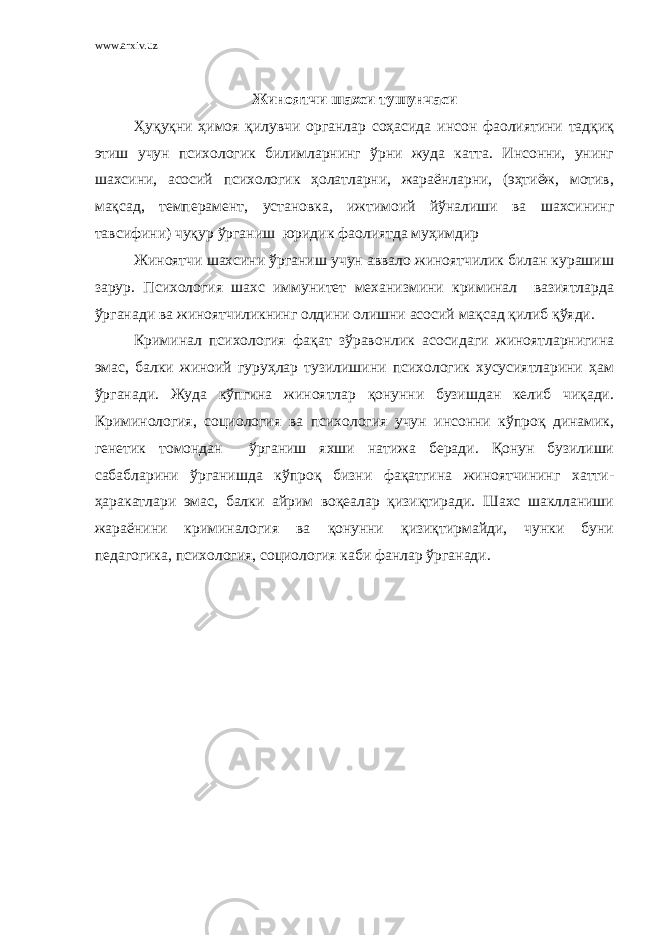 www.arxiv.uz Жиноятчи шахси тушунчаси Ҳуқуқни ҳимоя қилувчи органлар соҳасида инсон фаолиятини тадқиқ этиш учун психологик билимларнинг ўрни жуда катта. Инсонни, унинг шахсини, асосий психологик ҳолатларни, жараёнларни, (эҳтиёж, мотив, мақсад, темперамент, установка, ижтимоий йўналиши ва шахсининг тавсифини) чуқур ўрганиш юридик фаолиятда муҳимдир Жиноятчи шахсини ўрганиш учун аввало жиноятчилик билан курашиш зарур. Психология шахс иммунитет механизмини криминал вазиятларда ўрганади ва жиноятчиликнинг олдини олишни асосий мақсад қилиб қўяди. Криминал психология фақат зўравонлик асосидаги жиноятларнигина эмас, балки жиноий гуруҳлар тузилишини психологик хусусиятларини ҳам ўрганади. Жуда кўпгина жиноятлар қонунни бузишдан келиб чиқади. Криминология, со циология ва психология учун инсонни кўпроқ динамик, генетик томондан ўрганиш яхши натижа беради. Қонун бузилиши сабабларини ўрганишда кўпроқ бизни фақатгина жиноятчининг хатти- ҳаракатлари эмас, балки айрим воқеалар қизиқтиради. Шахс шаклланиши жараёнини криминалогия ва қонунни қизиқтирмайди, чунки буни педагогика, психология, социология каби фанлар ўрганади. 