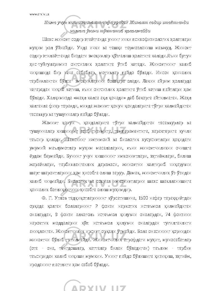 www.arxiv.uz Нима учун киши жиноятга қўл уради? Жиноят содир этаётганди нимага ўзини тўхтатиб қололмайди Шахс жиноят содир этаётганда унинг ички психофизиологик ҳолатлари муҳим рол ўйнайди. Унда ички ва ташқи тормозланиш мавжуд. Жиноят содир этилаётганда биздаги эмоциялар қўзғалиш ҳолатига келади.Яъни бутун ҳис-туйғуларимиз онгсизлик ҳолатига ўтиб кетади. Жиноятнинг келиб чиқишида бир неча сабаблар, мотивлар пайдо бўлади. Инсон қанчалик тарбияланган бўлса эмоцияларини бошқара олади. Лекин айрим ҳолларда чегарадан чиқиб кетиш, яъни онгсизлик ҳолатига ўтиб кетиш пайтлари ҳам бўлади. Халқимизда «жаҳл келса ақл қочади» деб бекорга айтилмаган. Жаҳл келганла фикр тораяди, мияда жамият қонун-қоидаларига тўғри келмайдиган тасаввур ва тушунчалар пайдо бўлади. Жамият қонун - қоидаларига тўғри келмайдиган тасаввурлар ва тушунчалар кишининг асаб тизимига, темпераментига, характерига кучли таъсир қилади. Шахснинг ижтимоий ва биологик хусусиятлари ҳақидаги умумий маълумотлар муҳим масалаларни, яъни жиноятчиликни очишга ёрдам бермайди. Бунинг учун кишининг имкониятлари, эҳтиёжлари, билиш жараёнлари, тарбияланганлик даражаси, жиноятни келтириб чиқарувчи шарт-шароитларини ҳам ҳисобга олиш зарур. Демак, жиноятчилик ўз-ўзидан келиб чиқмайди. Биологик ва социал имкониятларни шахс шаклланишига қанчалик боғлиқлигини ҳисобга олиш муҳимдир. Ф. Г. Углов тадқиқотларининг кўрсатишича, 1500 нафар тараққиётдан орқада қолган болаларнинг 2 фоизи наркотик истеъмол қилмайдиган оналардан, 9 фоизи алкоголь истеъмол қилувчи оналардан, 74 фоизини нароктик моддаларни кўп истеъмол қилувчи оналардан туғилганлиги аниқланган. Жиноятчилик ирсият орқали ўтмайди. Бола онасининг қорнидан жиноятчи бўлиб туғилмайди. Жиноятчилик атрофдаги муҳит, муносабатлар (ота - она, тенгдошлар, катталар билан бўладиган) таълим - тарбия таъсиридан келиб чиқиши мумкин. Унинг пайдо бўлишига қизиқиш, эҳтиёж, ироданинг пастлиги ҳам сабаб бўлади. 