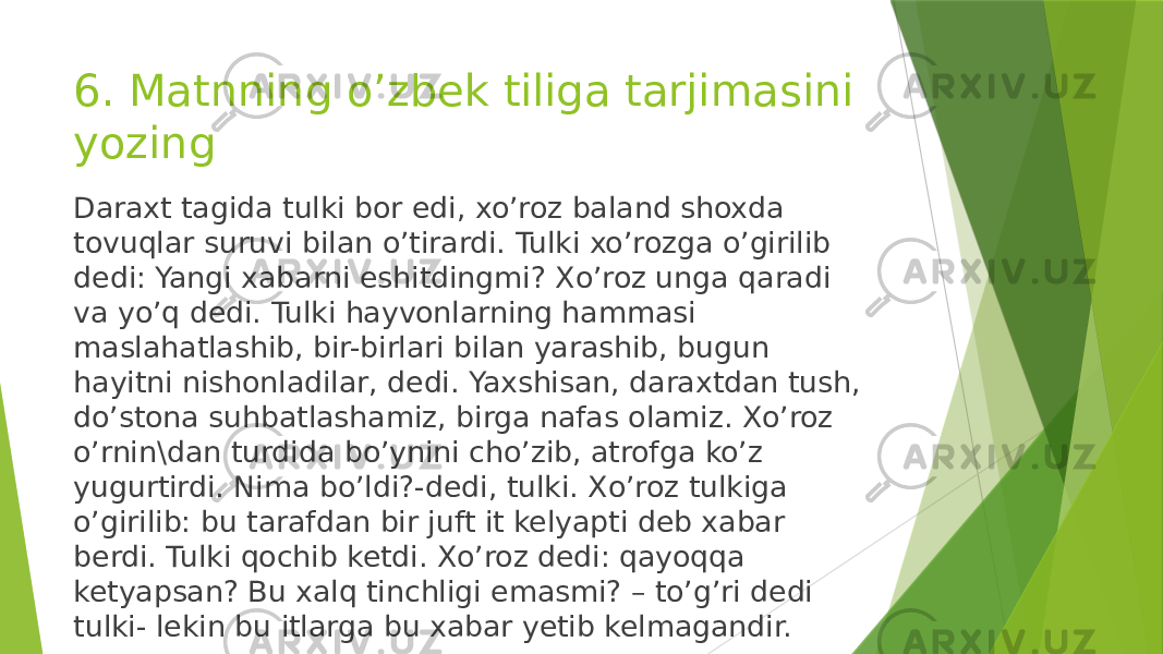 6. Matnning o’zbek tiliga tarjimasini yozing Daraxt tagida tulki bor edi, xo’roz baland shoxda tovuqlar suruvi bilan o’tirardi. Tulki xo’rozga o’girilib dedi: Yangi xabarni eshitdingmi? Xo’roz unga qaradi va yo’q dedi. Tulki hayvonlarning hammasi maslahatlashib, bir-birlari bilan yarashib, bugun hayitni nishonladilar, dedi. Yaxshisan, daraxtdan tush, do’stona suhbatlashamiz, birga nafas olamiz. Xo’roz o’rnin\dan turdida bo’ynini cho’zib, atrofga ko’z yugurtirdi. Nima bo’ldi?-dedi, tulki. Xo’roz tulkiga o’girilib: bu tarafdan bir juft it kelyapti deb xabar berdi. Tulki qochib ketdi. Xo’roz dedi: qayoqqa ketyapsan? Bu xalq tinchligi emasmi? – to’g’ri dedi tulki- lekin bu itlarga bu xabar yetib kelmagandir. 