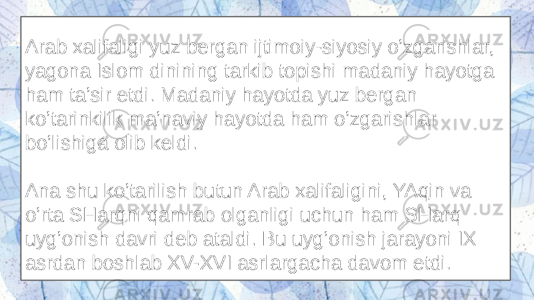 Arab xalifaligi yuz bergan ijtimoiy-siyosiy o’zgarishlar, yagona Islom dinining tarkib topishi madaniy hayotga ham ta’sir etdi. Madaniy hayotda yuz bergan ko’tarinkilik ma’naviy hayotda ham o’zgarishlar bo’lishiga olib keldi. Ana shu ko’tarilish butun Arab xalifaligini, YAqin va o’rta SHarqni qamrab olganligi uchun ham SHarq uyg’onish davri deb ataldi. Bu uyg’onish jarayoni IX asrdan boshlab XV-XVI asrlargacha davom etdi. 