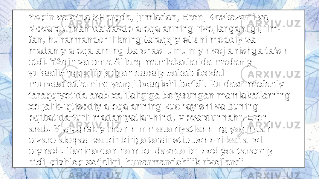 YAqin va o’rta SHarqda, jumladan, Eron, Kavkazorti va Movarounnahrda savdo aloqalarining rivojlanganligi, ilm- fan, hunarmandchilikning taraqqiy etishi moddiy va madaniy aloqalarning barchasi umumiy rivojlanishga ta’sir etdi. YAqin va o’rta SHarq mamlakatlarida madaniy yuksalishga olib kelgan asosiy sabab-feodal munosabatlarning yangi bosqichi bo’ldi. Bu davr madaniy taraqqiyotida arab xalifaligiga bo’ysungan mamlakatlarning xo’jalik-iqtisodiy aloqalarining kuchayishi va buning oqibatida turli madaniyatlar-hind, Movarounnahr, Eron, arab, Misr, grek-yunon-rim madaniyatlarining yaqindan o’zaro aloqasi va bir-biriga ta’sir etib borishi katta rol o’ynadi. Haqiqatdan ham bu davrda iqtisodiyot taraqqiy etdi, qishloq xo’jaligi, hunarmandchilik rivojlandi 