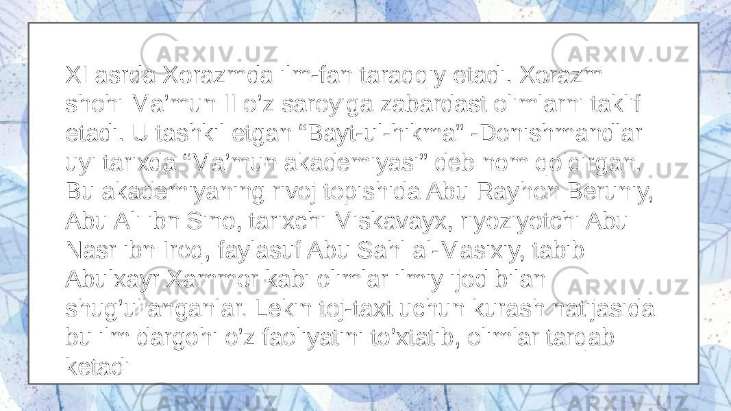 XI asrda Xorazmda ilm-fan taraqqiy etadi. Xorazm shohi Ma’mun II o’z saroyiga zabardast olimlarni taklif etadi. U tashkil etgan “Bayt-ul-hikma” -Donishmandlar uyi tarixda “Ma’mun akademiyasi” deb nom qoldirgan. Bu akademiyaning rivoj topishida Abu Rayhon Beruniy, Abu Ali ibn Sino, tarixchi Miskavayx, riyoziyotchi Abu Nasr ibn Iroq, faylasuf Abu Sahl al-Masixiy, tabib Abulxayr Xammor kabi olimlar ilmiy ijod bilan shug’ullanganlar. Lekin toj-taxt uchun kurash natijasida bu ilm dargohi o’z faoliyatini to’xtatib, olimlar tarqab ketadi 