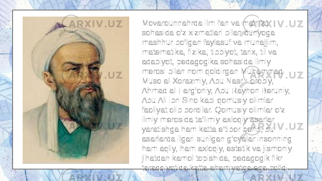 Movarounnahrda ilm-fan va ma’rifat sohasida o’z xizmatlari bilan dunyoga mashhur bo’lgan faylasuf va munajjim, matematika, fizika, tibbiyot, tarix, til va adabiyot, pedagogika sohasida ilmiy merosi bilan nom qoldirgan Muhammad Muso al-Xorazmiy, Abu Nasr Forobiy, Ahmad al-Farg’oniy, Abu Rayhon Beruniy, Abu Ali ibn Sino kabi qomusiy olimlar faoliyat olib bordilar. Qomusiy olimlar o’z ilmiy merosida ta’limiy-axloqiy asarlar yaratishga ham katta e’tibor berib, bu asarlarda ilgari surilgan g’oyalar insonning ham aqliy, ham axloqiy, estetik va jismoniy jihatdan kamol topishida, pedagogik fikr taraqqiyotida katta ahamiyatga ega bo’ldi. 