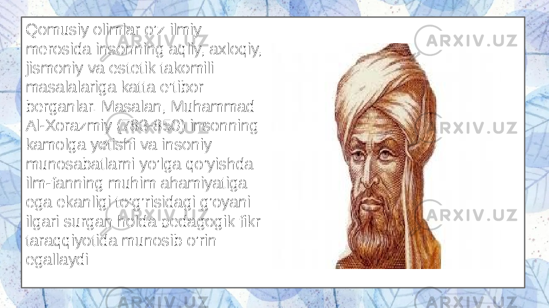 Qomusiy olimlar o’z ilmiy merosida insonning aqliy, axloqiy, jismoniy va estetik takomili masalalariga katta e’tibor berganlar. Masalan, Muhammad Al-Xorazmiy (783-850) insonning kamolga yetishi va insoniy munosabatlarni yo’lga qo’yishda ilm-fanning muhim ahamiyatiga ega ekanligi to’g’risidagi g’oyani ilgari surgan holda pedagogik fikr taraqqiyotida munosib o’rin egallaydi 