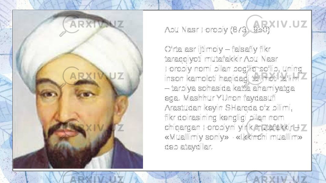 Abu Nasr Forobiy (873 - 950) O’rta asr ijtimoiy – falsafiy fikr taraqqiyoti mutafakkir Abu Nasr Forobiy nomi bilan bog’liq bo’lib, uning inson kamoloti haqidagi ta’imoti ta’lim – tarbiya sohasida katta ahamiyatga ega. Mashhur YUnon faydasufi Arastudan keyin SHarqda o’z bilimi, fikr doirasining kengligi bilan nom chiqargan Forobiyni yirik mutafakkir – «Muallimiy soniy» - «Ikkinchi muallim» deb ataydilar. 