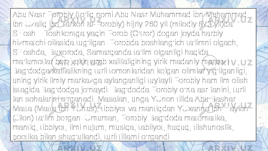 Abu Nasr Forobiy (to’liq nomi Abu Nasr Muhammad ibn Muhammad ibn Uzaliq ibn Tarxon al-Forobiy) hijriy 260 yil (milodiy 873 yil)da SHosh – Toshkentga yaqin Forob (O’tror) degan joyda harbiy hizmatchi oilasida tug’ilgan. Forobda boshlang’ich ta’limni olgach, SHoshda, Buxoroda, Samarqanda ta’lim olganligi haqida ma’lumotlar bor. Lekin arab xalifaligining yirik madaniy markazi Bag’dodga xalifalikning turli tomonlaridan kelgan olimlar yig’ilganligi, uning yirik ilmiy markazga aylanganligi tuyfayli Forobiy ham ilm olish istagida Bag’dodga jo’naydi. Bag’dodda Forobiy o’rta asr fanini, turli fan sohalarini o’rganadi. Masalan, unga YUnon tilida Abu Bashar Matta (Matta ibn YUnus), tibbiyot va mantiqdan YUxanna ibn Haylon (Jilon) ta’lim bergan. Umuman, Forobiy Bag’doda matematika, mantiq, tibbiyot, ilmi nujum, musiqa, tabiiyot, huquq, tilshunoslik, poetika bilan shug’ullandi, turli tillarni o’rgandi 