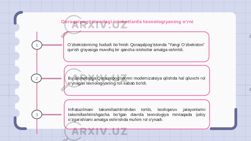 Qoraqalpog‘istondagi islohotlarda texnologiyaning o‘rni O‘zbekistonning hududi bo‘lmish Qoraqalpog‘istonda “Yangi O‘zbekiston” qurish g‘oyasiga muvofiq bir qancha islohotlar amalga oshirildi. Bu islohotlarga Qoraqalpog‘istonni modernizatsiya qilishda hal qiluvchi rol o‘ynagan texnologiyaning roli sabab bo‘ldi. Infratuzilmani takomillashtirishdan tortib, boshqaruv jarayonlarini takomillashtirishgacha bo‘lgan davrda texnologiya mintaqada ijobiy o‘zgarishlarni amalga oshirishda muhim rol o‘ynadi.1 2 3 