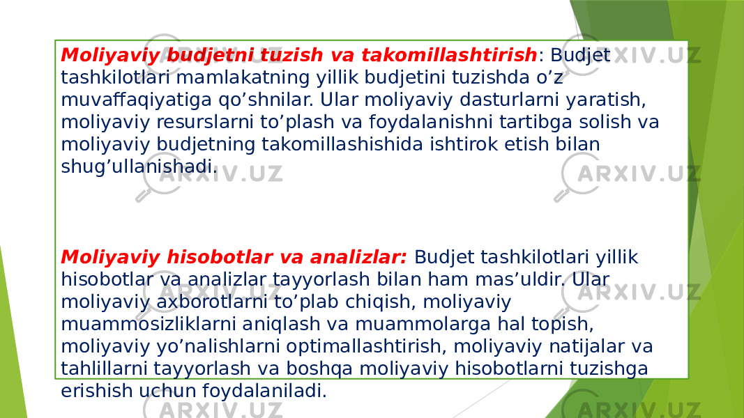 Moliyaviy budjetni tuzish va takomillashtirish : Budjet tashkilotlari mamlakatning yillik budjetini tuzishda o’z muvaffaqiyatiga qo’shnilar. Ular moliyaviy dasturlarni yaratish, moliyaviy resurslarni to’plash va foydalanishni tartibga solish va moliyaviy budjetning takomillashishida ishtirok etish bilan shug’ullanishadi. Moliyaviy hisobotlar va analizlar: Budjet tashkilotlari yillik hisobotlar va analizlar tayyorlash bilan ham mas’uldir. Ular moliyaviy axborotlarni to’plab chiqish, moliyaviy muammosizliklarni aniqlash va muammolarga hal topish, moliyaviy yo’nalishlarni optimallashtirish, moliyaviy natijalar va tahlillarni tayyorlash va boshqa moliyaviy hisobotlarni tuzishga erishish uchun foydalaniladi. 