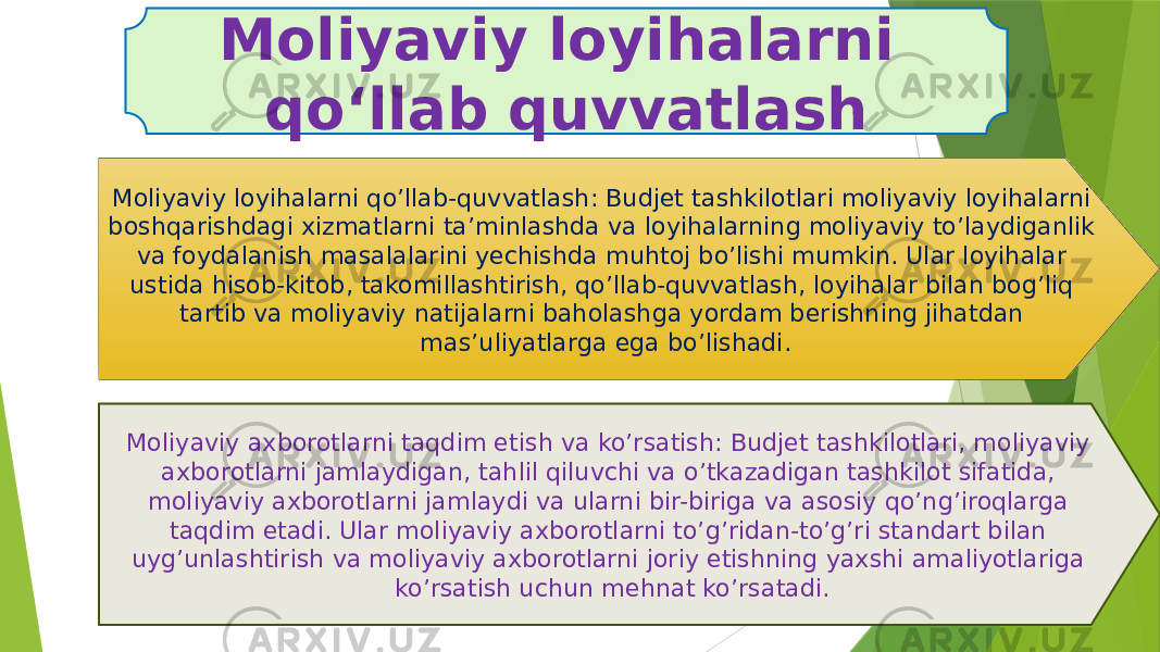 Moliyaviy loyihalarni qo’llab-quvvatlash: Budjet tashkilotlari moliyaviy loyihalarni boshqarishdagi xizmatlarni ta’minlashda va loyihalarning moliyaviy to’laydiganlik va foydalanish masalalarini yechishda muhtoj bo’lishi mumkin. Ular loyihalar ustida hisob-kitob, takomillashtirish, qo’llab-quvvatlash, loyihalar bilan bog’liq tartib va moliyaviy natijalarni baholashga yordam berishning jihatdan mas’uliyatlarga ega bo’lishadi. Moliyaviy axborotlarni taqdim etish va ko’rsatish: Budjet tashkilotlari, moliyaviy axborotlarni jamlaydigan, tahlil qiluvchi va o’tkazadigan tashkilot sifatida, moliyaviy axborotlarni jamlaydi va ularni bir-biriga va asosiy qo’ng’iroqlarga taqdim etadi. Ular moliyaviy axborotlarni to’g’ridan-to’g’ri standart bilan uyg’unlashtirish va moliyaviy axborotlarni joriy etishning yaxshi amaliyotlariga ko’rsatish uchun mehnat ko’rsatadi.Moliyaviy loyihalarni qoʻllab quvvatlash 