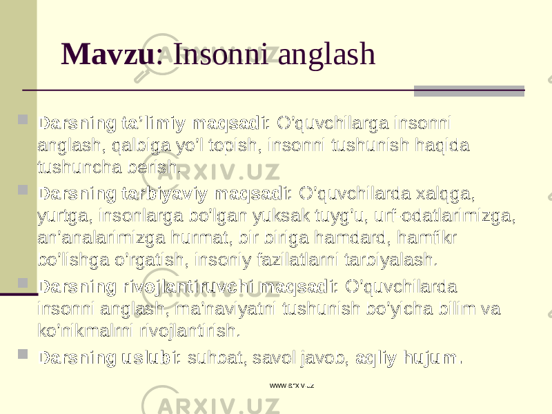 Mavzu : Insonni anglash  Darsning ta’limiy maqsadi: O’quvchilarga insonni anglash, qalbiga yo’l topish, insonni tushunish haqida tushuncha berish.  Darsning tarbiyaviy maqsadi: O’quvchilarda xalqga, yurtga, insonlarga bo’lgan yuksak tuyg’u, urf-odatlarimizga, an’analarimizga hurmat, bir biriga hamdard, hamfikr bo’lishga o’rgatish, insoniy fazilatlarni tarbiyalash.  Darsning rivojlantiruvchi maqsadi: O’quvchilarda insonni anglash, ma’naviyatni tushunish bo’yicha bilim va ko’nikmalrni rivojlantirish.  Darsning uslubi: suhbat, savol javob, aqliy hujum. www.arxiv.uz 