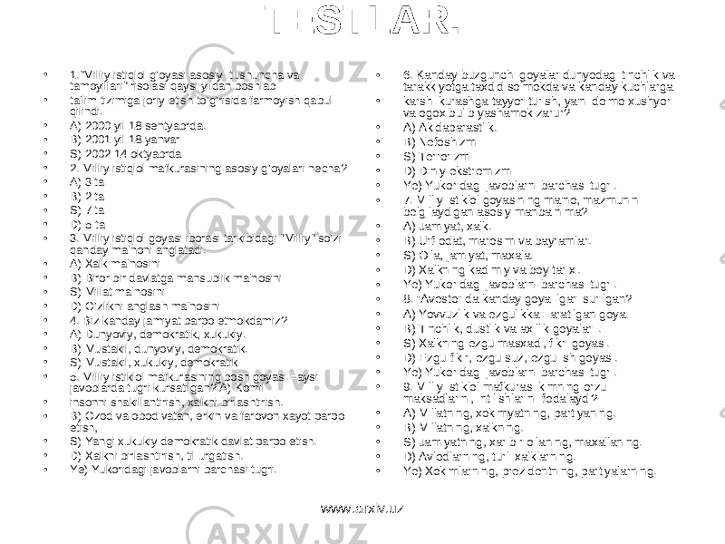 ТЕ S Т LAR . • 1.&#34; Milliy istiqlol g ’ oyasi asosiy tushuncha va tamoyillari &#34; risolasi qaysi yildan boshlab • ta &#39; lim tizimiga joriy etish to ’ g ’ risida farmoyish qabul qilindi . • A) 2000 yil 18 sentyabrda. • B) 2001 yil 18 yanvar • S) 2002 14 oktyabrda • 2. Milliy istiqlol mafkurasining asosiy g’oyalari necha? • A) 3 ta • B) 2 ta • S) 7 ta • D) 5 ta • 3. Milliy istiqlol goyasi iborasi tarkibidagi &#34;Milliy&#34; so’zi qanday ma&#39;noni anglatadi. • A) Xalk ma&#39;nosini • B) Biror bir davlatga mansublik ma&#39;nosini • S) Millat ma&#39;nosini • D) O’zlikni anglash ma&#39;nosini • 4. Biz kanday jamiyat barpo etmokdamiz? • A) Dunyoviy, demokratik, xukukiy. • B) Mustakil, dunyoviy, demokratik. • S) Mustakil, xukukiy, demokratik • 5. Milliy istiklol mafkurasining bosh goyasi =aysi javoblarda tugri kursatilgan? A) Komil • insonni shakillantirish, xalkni birlashtirish. • B) Ozod va obod vatan, erkin va farovon xayot parpo etish, • S) Yangi xukukiy demokratik davlat parpo etish. • D) Xalkni birlashtirish, til urgatish. • Ye) Yukoridagi javoblarni barchasi tugri. • 6. Kanday buzgunchi goyalar dunyodagi tinchlik va tarakkiyotga taxdid solmokda va kanday kuchlarga • karshi kurashga tayyor turish, ya&#39;ni doimo xushyor va ogox bulib yashamok zarur? • A) Akidaparastlik. • B) Nefoshizm • S) Terrorizm • D) Diniy ekstremizm • Ye) Yukoridagi javoblarni barchasi tugri. • 7. Milliy istiklol goyasining ma&#39;no, mazmunini belgilaydigan asosiy manba nima? • A) Jamiyat, xalk. • B) Urf-odat, marosim va bayramlar. • S) Oila, jamiyat, maxala. • D) Xalkning kadimiy va boy tarixi. • Ye) Yukoridagi javoblarni barchasi tugri. • 8. &#34;Avesto&#34; da kanday goya ilgari surilgan? • A) Yovvuzlik va ezgulikka =aratilgan goya. • B) Tinchlik, dustlik va axillik goyalari . • S) Xalkning ezgu masxadi, fikri goyasi. • D) Ezgu fikir, ezgu suz, ezgu ish goyasi. • Ye) Yukoridagi javoblarni barchasi tugri. • 9. Milliy istiklol mafkurasi kimning orzu maksadlarini, intilishlarini ifodalaydi? • A) Millatning, xokimyatning, partiyaning. • B) Millatning, xalkning. • S) Jamiyatning, xar bir oilaning, maxallaning. • D) Avlodlarning, turli xalklarning. • Ye) Xokimlarning, prezidentning, partiyalarning. www.arxiv.uz 