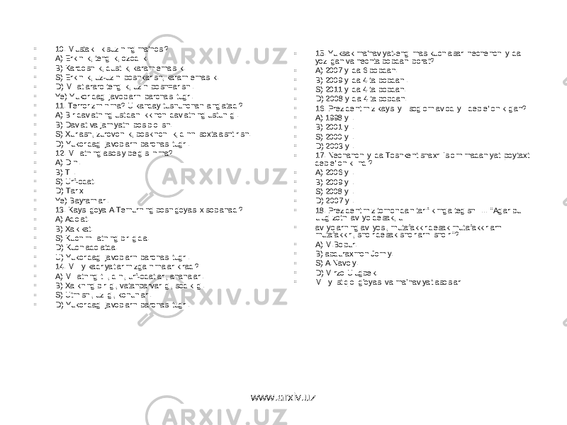 • 10. Mustakillik suzining ma&#39;nosi? • A) Erkinlik, tenglik, ozodlik. • B) Kardoshlik, dustlik, karam emaslik. • S) Erkinlik, uz-uzini boshkarish, karam emaslik. • D) Millatlararo tenglik, uzini bosh=arish . • Ye) Yukoridagi javoblarni barchasi tugri. • 11. Terrorizm nima? U kanday tushunchani anglatadi? • A) Bir davlatning ustidan ikkinchi davlatning ustunligi. • B) Davlat va jamiyatni bosib olish. • S) Xurlash, zurovonlik, boskinchilik, dinni soxtalashtirish. • D) Yukoridagi javoblarni barchasi tugri. • 12. Millatning asosiy belgisi nima? • A) Dini. • B) Til. • S) Urf-odat. • D) Tarixi • Ye) Bayramlari. • 13. Kaysi goya A.Temurning bosh goyasi xisoblanadi? • A) Adolat. • B) Xakikat. • S) Kuch millatning birligida. • D) Kuch adolatda. • U) Yukoridagi javoblarni barchasi tugri. • 14. Milliy kadriyatlarimizga nimalar kiradi? • A) Millatning tili, dini, urf-odatlari, ananalari. • B) Xalkning birligi, vatanparvarligi, sodikligi. • S) Utmishi, uzligi, konunlari. • D) Yukoridagi javoblarni barchasi tugri. • 15. Yuksak ma&#39;naviyat-engilmas kuch asari nechenchi yilda yozilgan va nechta bobdan iborat? • A) 2007 yilda 6 bobdan. • B) 2009 yilda 4 ta bobdan . • S) 2011 yilda 4 ta bobdan. • D) 2008 yilda 4 ta bobdan. • 16. Prezidentimiz kaysi yili soglom avlod yili deb e&#39;lon kilgan? • A) 1998 yil. • B) 2001 yil. • S) 2000 yil. • D) 2003 yil. • 17. Nechanchi yilda Toshkent shaxri Islom madaniyati poytaxti deb e&#39;lon kilindi? • A) 2006 yil. • B) 2009 yil. • S) 2008 yil. • D) 2007 yil. • 18. Prezidentimiz tomonidan tarif kimga tegishli … &#34;Agar bu ulug zotni avliyo desak, u • avliyolarning avliyosi, mutafakkir desak mutafakkirlarni mutafakkiri, shoir desak shoirlarni shoiri&#34;? • A) M.Bobur. • B) abduraxmon Jomiy. • S) A.Navoiy. • D) Mirzo Ulugbek. • Milliy istiqlol g’oyasi va ma’naviyat asoslari www.arxiv.uz 