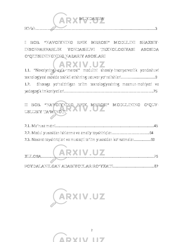 MUNDARIJA Kirish ………………………………………………………...................................3 I BOB. “NAVOIYNING EPIK MEROSI” MODULINI SHAXSIY- INSONPARVARLIK YONDASHUVI TEXNOLOGIYASI ASOSIDA O‘QITISHNINGNING NAZARIY ASOSLARI 1.1. “Navoiyning epik merosi” modulini shaxsiy-insonparvarlik yondashuvi texnologiyasi asosida tashkil etishning ustuvor yo‘nalishlari………......................9 1.2. Shaxsga yo‘naltirilgan ta&#39;lim texnologiyasining mazmun-mohiyati va pedagogik imkoniyatlari………………………………………………………….25 II BOB. “NAVOIYNING EPIK MEROSI” MODULINING O‘QUV- USLUBIY TA’MINOTI 2.1. Ma’ruza matni..................................................................................................45 2.2. Modul yuzasidan ishlanma va amaliy topshiriqlar………………………..64 2.3. Nazorat topshiriqlari va mustaqil ta’lim yuzasidan ko‘rsatmalar.................69 XULOSA ................................................................................................................76 FOYDALANILGAN ADABIYOTLAR RO‘YXATI .........................................82 2 Doston timsollarining ramziylik hususiyatlari 