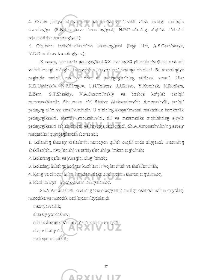 4. O‘quv jarayonini samarali boshqarish va tashkil etish asosiga qurilgan texnologiya (S.N.Lisenkova texnologiyasi, N.P.Guzikning o‘qitish tizimini rejalashtirish texnologiyasi); 5. O‘qitshni individuallashtirsh texnologiyasi (Inge Unt, A.S.Graniskaya, V.D.Shadrikov texnologiyasi); Xususan, hamkorlik pedagogikasi XX asrning 80-yillarida rivojlana boshladi va ta’limdagi ko‘pgina innovatsion jarayonlarni hayotga chorladi. Bu texnologiya negizida taniqli rus va chet el pedagoglarining tajribasi yotadi. Ular K.D.Ushinskiy, N.P.Pirogov, L.N.Tolstoy, J.J.Russo, Y.Korchak, K.Rodjers, E.Bern, S.T.Shaskiy, V.A.Suxomlinskiy va boshqa ko‘plab taniqli mutaxassislardir. Shulardan biri Shalva Aleksandrovich Amonashvili, taniqli pedagog olim va amaliyotchidir. U o‘zining eksperimental maktabida hamkorlik pedagogikasini, shaxsiy yondashuvini, tili va matematika o‘qitishning ajoyib pedagogikasini ishlab chiqdi va hayotga tatbiq etdi. Sh.A.Amonashvilining asosiy maqsadlari quyidagilardan iborat edi: 1. Bolaning shaxsiy xislatlarini namoyon qilish orqali unda oliyjanob insonning shakllanishi, rivojlanishi va tarbiyalanishiga imkon tug‘dirish; 2. Bolaning qalbi va yuragini ulug‘lomoq; 3. Boladagi bilishga bo‘lgan kuchlarni rivojlantirish va shakllantirish; 4. Keng va chuqur bilim hamda malaka olish uchun sharoit tug‘dirmoq; 5. Ideal tarbiya –bu o‘z-o‘zini tarbiyalamoq. Sh.A.Amonashvili o‘zining texnologiyasini amalga oshirish uchun quyidagi metodika va metodik usullardan foydalandi:  insonparvarlik;  shaxsiy yondashuv;  oila pedagogikasining qo‘shimcha imkoniyati;  o‘quv faoliyati.  muloqot mahorati; 27 Doston timsollarining ramziylik hususiyatlari 