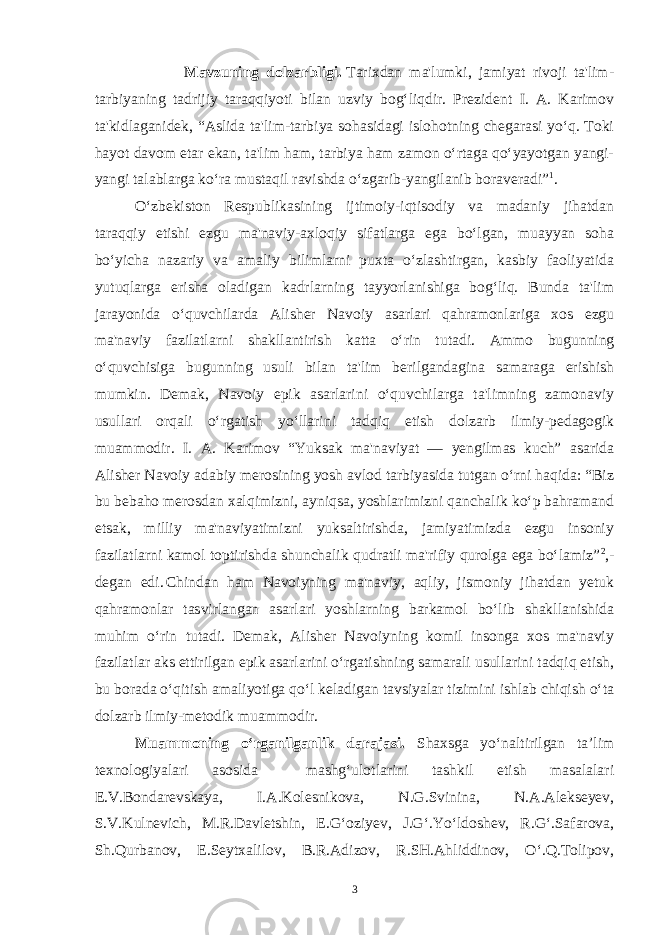  Mavzuning dolzarbligi.   Tarixdan ma&#39;lumki, jamiyat rivoji ta&#39;lim- tarbiyaning tadrijiy taraqqiyoti bilan uzviy bog‘liqdir. Prezident I. A. Karimov ta&#39;kidlaganidek, “Aslida ta&#39;lim-tarbiya sohasidagi islohotning chegarasi yo‘q. Toki hayot davom etar ekan, ta&#39;lim ham, tarbiya ham zamon o‘rtaga qo‘yayotgan yangi- yangi talablarga ko‘ra mustaqil ravishda o‘zgarib-yangilanib boraveradi” 1 . O‘zbekiston Respublikasining ijtimoiy-iqtisodiy va madaniy jihatdan taraqqiy etishi ezgu ma&#39;naviy-axloqiy sifatlarga ega bo‘lgan, muayyan soha bo‘yicha nazariy va amaliy bilimlarni puxta o‘zlashtirgan, kasbiy faoliyatida yutuqlarga erisha oladigan kadrlarning tayyorlanishiga bog‘liq. Bunda ta&#39;lim jarayonida o‘quvchilarda Alisher Navoiy asarlari qahramonlariga xos ezgu ma&#39;naviy fazilatlarni shakllantirish katta o‘rin tutadi. Ammo bugunning o‘quvchisiga bugunning usuli bilan ta&#39;lim berilgandagina samaraga erishish mumkin. Demak, Navoiy epik asarlarini o‘quvchilarga ta&#39;limning zamonaviy usullari orqali o‘rgatish yo‘llarini tadqiq etish dolzarb ilmiy-pedagogik muammodir. I. A. Karimov “Yuksak ma&#39;naviyat — yengilmas kuch” asarida Alisher Navoiy adabiy merosining yosh avlod tarbiyasida tutgan o‘rni haqida: “Biz bu bebaho merosdan xalqimizni, ayniqsa, yoshlarimizni qanchalik ko‘p bahramand etsak, milliy ma&#39;naviyatimizni yuksaltirishda, jamiyatimizda ezgu insoniy fazilatlarni kamol toptirishda shunchalik qudratli ma&#39;rifiy qurolga ega bo‘lamiz” 2 ,- degan edi.   Chindan ham Navoiyning ma&#39;naviy, aqliy, jismoniy jihatdan yetuk qahramonlar tasvirlangan asarlari yoshlarning barkamol bo‘lib shakllanishida muhim o‘rin tutadi. Demak, Alisher Navoiyning komil insonga xos ma&#39;naviy fazilatlar aks ettirilgan epik asarlarini o‘rgatishning samarali usullarini tadqiq etish, bu borada o‘qitish amaliyotiga qo‘l keladigan tavsiyalar tizimini ishlab chiqish o‘ta dolzarb ilmiy-metodik muammodir. Muammoning o‘rganilganlik darajasi. Shaxsga yo‘naltirilgan ta’lim texnologiyalari asosida mashg‘ulotlarini tashkil etish masalalari E.V.Bondarevskaya, I.A.Kolesnikova, N.G.Svinina, N.A.Alekseyev, S.V.Kulnevich, M.R.Davletshin, E.G‘oziyev, J.G‘.Yo‘ldoshev, R.G‘.Safarova, Sh.Qurbanov, E.Seytxalilov, B.R.Adizov, R.SH.Ahliddinov, O‘.Q.Tolipov, 3 Doston timsollarining ramziylik hususiyatlari 