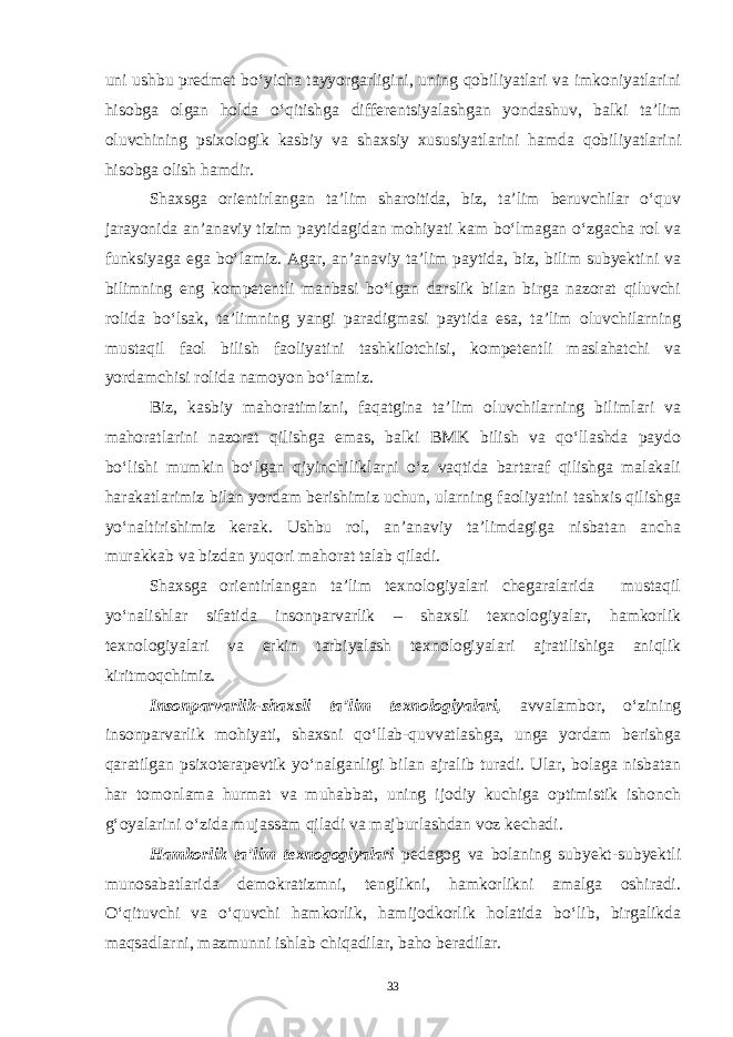 uni ushbu predmet bo‘yicha tayyorgarligini, uning qobiliyatlari va imkoniyatlarini hisobga olgan holda o‘qitishga differentsiyalashgan yondashuv, balki ta’lim oluvchining psixologik kasbiy va shaxsiy xususiyatlarini hamda qobiliyatlarini hisobga olish hamdir. Shaxsga orientirlangan ta’lim sharoitida, biz, ta’lim beruvchilar o‘quv jarayonida an’anaviy tizim paytidagidan mohiyati kam bo‘lmagan o‘zgacha rol va funksiyaga ega bo‘lamiz. Agar, an’anaviy ta’lim paytida, biz, bilim subyektini va bilimning eng kompetentli manbasi bo‘lgan darslik bilan birga nazorat qiluvchi rolida bo‘lsak, ta’limning yangi paradigmasi paytida esa, ta’lim oluvchilarning mustaqil faol bilish faoliyatini tashkilotchisi, kompetentli maslahatchi va yordamchisi rolida namoyon bo‘lamiz. Biz, kasbiy mahoratimizni, faqatgina ta’lim oluvchilarning bilimlari va mahoratlarini nazorat qilishga emas, balki BMK bilish va qo‘llashda paydo bo‘lishi mumkin bo‘lgan qiyinchiliklarni o‘z vaqtida bartaraf qilishga malakali harakatlarimiz bilan yordam berishimiz uchun, ularning faoliyatini tashxis qilishga yo‘naltirishimiz kerak. Ushbu rol, an’anaviy ta’limdagiga nisbatan ancha murakkab va bizdan yuqori mahorat talab qiladi. Shaxsga orientirlangan ta’lim texnologiyalari chegaralarida mustaqil yo‘nalishlar sifatida insonparvarlik – shaxsli texnologiyalar, hamkorlik texnologiyalari va erkin tarbiyalash texnologiyalari ajratilishiga aniqlik kiritmoqchimiz. Insonparvarlik-shaxsli ta’lim texnologiyalari, avvalambor, o‘zining insonparvarlik mohiyati, shaxsni qo‘llab-quvvatlashga, unga yordam berishga qaratilgan psixoterapevtik yo‘nalganligi bilan ajralib turadi. Ular, bolaga nisbatan har tomonlama hurmat va muhabbat, uning ijodiy kuchiga optimistik ishonch g‘oyalarini o‘zida mujassam qiladi va majburlashdan voz kechadi. Hamkorlik ta’lim texnogogiyalari pedagog va bolaning subyekt-subyektli munosabatlarida demokratizmni, tenglikni, hamkorlikni amalga oshiradi. O‘qituvchi va o‘quvchi hamkorlik, hamijodkorlik holatida bo‘lib, birgalikda maqsadlarni, mazmunni ishlab chiqadilar, baho beradilar. 33 Doston timsollarining ramziylik hususiyatlari 