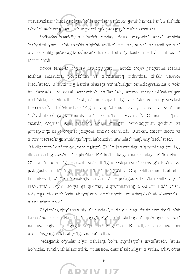 xususiyatlarini hisobga olgan holda quriladi va butun guruh hamda har bir alohida tahsil oluvchining rivoji uchun psixologik-pedagogik muhit yaratiladi. Individuallashtirilgan o‘qitish bunday o‘quv jarayonini tashkil etishda individual yondashish asosida o‘qitish yo‘llari, usullari, sur&#39;ati tanlanadi va turli o‘quv-uslubiy psixologik-pedagogik hamda tashkiliy boshqaruv tadbirlari orqali ta&#39;minlanadi. Yakka tartibda o‘qitish texnologiyasi – bunda o‘quv jarayonini tashkil etishda individual yondashish va o‘qitishning individual shakli ustuvor hisoblanadi. O‘qitishning barcha shaxsga yo‘naltirilgan texnologiyalarida u yoki bu darajada individual yondashish qo‘llaniladi, ammo individuallashtirilgan o‘qitishda, individuallashtirish, o‘quv maqsadlariga erishishning asosiy vositasi hisoblanadi. Individuallashtirilgan o‘qitishning asosi, tahsil oluvchining individual-pedagogik xususiyatlarini o‘rnatish hisoblanadi. Olingan natijalar asosida, o‘qitish usuli tanlanadi. Qabul qilingan texnologiyalar, qoidalar va prinsiplarga ko‘ra o‘qitish jarayoni amalga oshiriladi. Uzluksiz teskari aloqa va o‘quv maqsadlarga erishilganligini baholashni ta&#39;minlash majburiy hisoblanadi. Ishbilarmonlik o‘yinlar texnologiyasi. Ta&#39;lim jarayonidagi o‘quvchining faolligi, didaktikaning asosiy prinsiplaridan biri bo‘lib kelgan va shunday bo‘lib qoladi. O‘quvchining faolligi, maqsadli yo‘naltirilgan boshqaruvchi pedagogik ta&#39;sirlar va pedagogik muhitning tashkil etilishi natijasidir. O‘quvchilarning faolligini ta&#39;minlovchi, o‘qitish texnologiyalaridan biri - pedagogik ishbilarmonlik o‘yini hisoblanadi. O‘yin faoliyatiga qiziqish, o‘quvchilarning o‘z-o‘zini ifoda etish, ro‘yobga chiqarish kabi ehtiyojlarini qondiruvchi, musobaqalashish elementlari orqali ta&#39;minlanadi. O‘yinning ajoyib xususiyati shundaki, u bir vaqtning o‘zida ham rivojlanish ham o‘rganish hisoblanadi. Pedagogik o‘yin, o‘qitishning aniq qo‘yilgan maqsadi va unga tegishli pedagogik natija bilan belgilanadi. Bu natijalar asoslangan va o‘quv tayyorgarlik faoliyatiga ega bo‘ladilar. Pedagogik o‘yinlar o‘yin uslubiga ko‘ra quyidagicha tavsiflanadi: fanlar bo‘yicha; sujetli; ishbilarmonlik, imitatsion, dramalashtirilgan o‘yinlar. Oliy, o‘rta 44 Doston timsollarining ramziylik hususiyatlari 