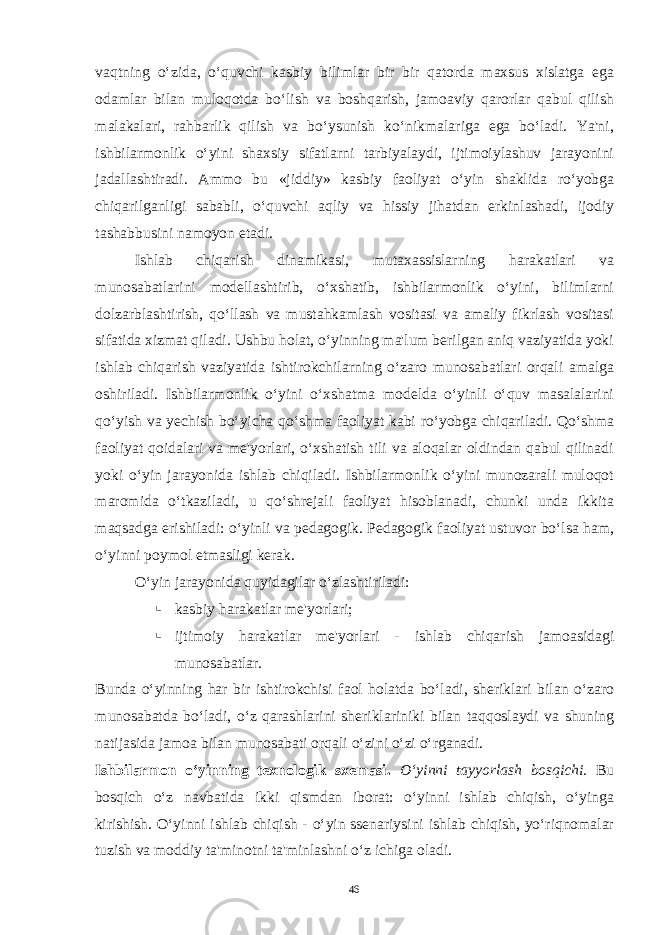 vaqtning o‘zida, o‘quvchi kasbiy bilimlar bir bir qatorda maxsus xislatga ega odamlar bilan muloqotda bo‘lish va boshqarish, jamoaviy qarorlar qabul qilish malakalari, rahbarlik qilish va bo‘ysunish ko‘nikmalariga ega bo‘ladi. Ya&#39;ni, ishbilarmonlik o‘yini shaxsiy sifatlarni tarbiyalaydi, ijtimoiylashuv jarayonini jadallashtiradi. Ammo bu «jiddiy» kasbiy faoliyat o‘yin shaklida ro‘yobga chiqarilganligi sababli, o‘quvchi aqliy va hissiy jihatdan erkinlashadi, ijodiy tashabbusini namoyon etadi. Ishlab chiqarish dinamikasi, mutaxassislarning harakatlari va munosabatlarini modellashtirib, o‘xshatib, ishbilarmonlik o‘yini, bilimlarni dolzarblashtirish, qo‘llash va mustahkamlash vositasi va amaliy fikrlash vositasi sifatida xizmat qiladi. Ushbu holat, o‘yinning ma&#39;lum berilgan aniq vaziyatida yoki ishlab chiqarish vaziyatida ishtirokchilarning o‘zaro munosabatlari orqali amalga oshiriladi. Ishbilarmonlik o‘yini o‘xshatma modelda o‘yinli o‘quv masalalarini qo‘yish va yechish bo‘yicha qo‘shma faoliyat kabi ro‘yobga chiqariladi. Qo‘shma faoliyat qoidalari va me&#39;yorlari, o‘xshatish tili va aloqalar oldindan qabul qilinadi yoki o‘yin jarayonida ishlab chiqiladi. Ishbilarmonlik o‘yini munozarali muloqot maromida o‘tkaziladi, u qo‘shrejali faoliyat hisoblanadi, chunki unda ikkita maqsadga erishiladi: o‘yinli va pedagogik. Pedagogik faoliyat ustuvor bo‘lsa ham, o‘yinni poymol etmasligi kerak. O‘yin jarayonida quyidagilar o‘zlashtiriladi: § kasbiy harakatlar me&#39;yorlari; § ijtimoiy harakatlar me&#39;yorlari - ishlab chiqarish jamoasidagi munosabatlar. Bunda o‘yinning har bir ishtirokchisi faol holatda bo‘ladi, sheriklari bilan o‘zaro munosabatda bo‘ladi, o‘z qarashlarini sheriklariniki bilan taqqoslaydi va shuning natijasida jamoa bilan munosabati orqali o‘zini o‘zi o‘rganadi. Ishbilarmon o‘yinning texnologik sxemasi. O‘yinni tayyorlash bosqichi. Bu bosqich o‘z navbatida ikki qismdan iborat: o‘yinni ishlab chiqish, o‘yinga kirishish. O‘yinni ishlab chiqish - o‘yin ssenariysini ishlab chiqish, yo‘riqnomalar tuzish va moddiy ta&#39;minotni ta&#39;minlashni o‘z ichiga oladi. 46 Doston timsollarining ramziylik hususiyatlari 