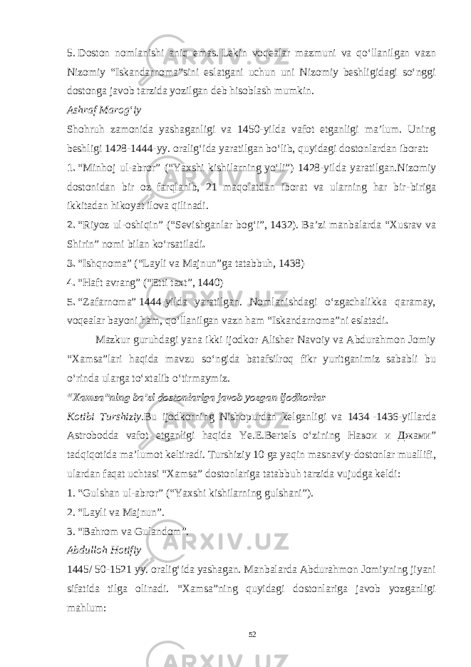5.   Doston nomlanishi aniq emas.   Lekin voqealar mazmuni va qo‘llanilgan vazn Nizomiy “Iskandarnoma”sini eslatgani uchun uni Nizomiy beshligidagi so‘nggi dostonga javob tarzida yozilgan deb hisoblash mumkin. Ashraf Marog‘iy Shohruh zamonida yashaganligi va 1450-yilda vafot etganligi ma’lum. Uning beshligi 1428-1444-yy. oralig‘ida yaratilgan bo‘lib, quyidagi dostonlardan iborat: 1.   “Minhoj ul-abror” (“Yaxshi kishilarning   yo‘li ”) 1428 - yilda yaratilgan . Nizomiy dostonidan bir oz farqlanib, 21 maqolatdan iborat va ularning har bir - biriga ikkitadan hikoyat ilova qilinadi. 2.   “Riyoz ul-oshiqin” (“Sevishganlar bog‘i” ,   1432 ) .   B a’zi manbalarda “Xusrav va Shirin”   nomi bilan   ko‘rsatiladi . 3.   “Ishqnoma”   ( “Layli va Majnun” ga tatabbuh, 1438) 4.   “Haft avrang” (“Etti taxt” ,   1440 ) 5.   “Zafarnoma”   1444-yilda yaratilgan. Nomlanishdagi o‘zgachalikka qaramay, voqealar bayoni ham, qo‘llanilgan vazn ham “Iskandarnoma”ni eslatadi . Mazkur guruhdagi yana ikki ijodkor Alisher Navoiy va Abdurahmon Jomiy “Xamsa”lari haqida mavzu so‘ngida batafsilroq fikr yuritganimiz sababli bu o‘rinda ularga   to‘xtalib o‘tirmaymiz. “Xamsa”ning ba’zi dostonlariga javob yozgan ijodkorlar Kotibi Turshiziy. Bu ijodkorning Nishopurdan kelganligi va 1434   -1436-yillarda Astrobodda vafot etganligi haqida Ye .E.Bertels o‘zining Навои и Джами ” tadqiqotida   ma’lumot   keltiradi. Turshiziy 10 ga yaqin masnaviy-dostonlar muallifi, ulardan faqat uchtasi “Xamsa” dostonlariga tatabbuh tarzida vujudga keldi: 1.   “Gulshan ul-abror” (“Yaxshi kishilarning gulshani”). 2.   “Layli va Majnun”. 3.   “Bahrom va Gulandom”. Abdulloh Hotifiy 1445 /   50-1521 yy. oralig‘ida yashagan. Manbalarda Abdurahmon Jomiyning jiyani sifatida tilga olinadi. “Xamsa”ning quyidagi dostonlariga javob yozganligi mahlum: 52 Doston timsollarining ramziylik hususiyatlari 