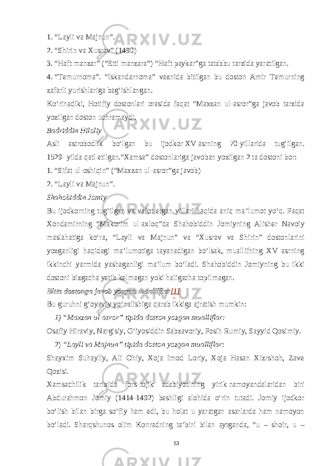 1.   “Layli va Majnun”. 2.   “Shirin va Xusrav”   ( 1490 ) 3.   “Haft manzar” (“Etti manzara”) “Haft paykar”ga tatabbu tarzida   yaratilgan. 4.   “Temurnoma”. “Iskandarnoma” vaznida bitilgan bu doston Amir Temurning zafarli yurishlariga bag‘ishlangan. Ko‘rinadiki, Hotifiy dostonlari orasida faqat “Maxzan ul-asror”ga javob tarzida yozilgan doston uchramaydi. Badriddin Hiloliy Asli astrobodlik bo‘lgan bu ijodkor   XV   asrning 70-yillarida tug‘ilgan. 1529- yilda qatl etilgan.“Xamsa” dostonlariga javoban yozilgan 2 ta dostoni bor: 1.   “Sifat ul-oshiqin”   ( “Maxzan ul-asror”ga javob ) 2.   “Layli va Majnun”. Shahobiddin Jomiy Bu ijodkorning tug‘ilgan va vafot etgan yillari haqida aniq ma ’ lumot yo‘q. Faqat Xondamirning “Makorim ul-axloq”da S h ahobiddin Jomiyning Alisher Navoiy maslahatiga ko‘ra, “Layli va Majnun” va “Xusrav va S h irin” dostonlarini yozganligi haqidagi ma ’ lumotiga tayanadigan bo‘lsak, muallifning XV asrning ikkinchi yarmida yashaganligi ma ’ lum bo‘ladi. S h ahobiddin Jomiyning bu ikki dostoni bizgacha yetib kelmagan yoki haligacha topilmagan. Bitta dostonga javob yozgan mualliflar [1] Bu guruhni g‘oyaviy yo‘nalishiga qarab ikkiga ajratish mumkin: 1)   “Maxzan ul-asror” tipida doston yozgan mualliflar : Osafiy Hiraviy, Nargisiy, G‘iyosiddin Sabzavoriy, Fosih Rumiy, Sayyid Qosimiy. 2)   “Layli va Majnun” tipida doston yozgan mualliflar: S h ayxim Suhayliy, Ali Ohiy, Xoja Imod Loriy, Xoja Hasan Xizrshoh, Zave Qozisi. Xamsachilik tarixida fors-tojik adabiyotining yirik   namoyandalaridan biri Abdurahmon Jomiy (1414-1492) beshligi alohida o‘rin tutadi. Jomiy ijodkor bo‘lish bilan birga so‘fiy ham edi, bu holat u yaratgan asarlarda ham namoyon bo‘ladi. Sharqshunos olim Konradning ta’biri bilan aytganda, “u – shoir, u – 53 Doston timsollarining ramziylik hususiyatlari 