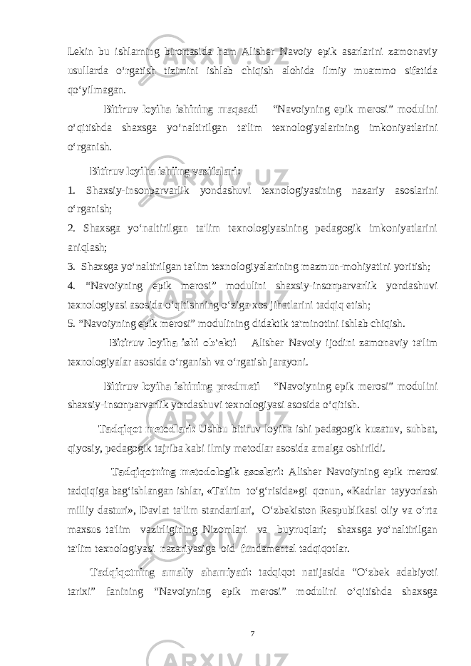 Lekin bu ishlarning birortasida ham Alisher Navoiy epik asarlarini zamonaviy usullarda o‘rgatish tizimini ishlab chiqish alohida ilmiy muammo sifatida qo‘yilmagan. Bitiruv loyiha ishining maqsadi – “Navoiyning epik merosi” modulini o‘qitishda shaxsga yo‘naltirilgan ta&#39;lim texnologiyalarining imkoniyatlarini o‘rganish. Bitiruv loyiha ishiing vazifalari: 1. Shaxsiy-insonparvarlik yondashuvi texnologiyasining nazariy asoslarini o‘rganish; 2. Shaxsga yo‘naltirilgan ta&#39;lim texnologiyasining pedagogik imkoniyatlarini aniqlash; 3. Shaxsga yo‘naltirilgan ta&#39;lim texnologiyalarining mazmun-mohiyatini yoritish; 4. “Navoiyning epik merosi” modulini shaxsiy-insonparvarlik yondashuvi texnologiyasi asosida o‘qitishning o‘ziga xos jihatlarini tadqiq etish; 5. “Navoiyning epik merosi” modulining didaktik ta&#39;minotini ishlab chiqish. Bitiruv loyiha ishi ob&#39;ekti – Alisher Navoiy ijodini zamonaviy ta&#39;lim texnologiyalar asosida o‘rganish va o‘rgatish jarayoni. Bitiruv loyiha ishining predmeti – “Navoiyning epik merosi” modulini shaxsiy-insonparvarlik yondashuvi texnologiyasi asosida o‘qitish. Tadqiqot metodlari: Ushbu bitiruv loyiha ishi pedagogik kuzatuv, suhbat, qiyosiy, pedagogik tajriba kabi   ilmiy metodlar   asosida amalga oshirildi. Tadqiqotning metodologik asoslari: Alisher Navoiyning epik merosi tadqiqiga bag‘ishlangan ishlar, «Ta&#39;lim to‘g‘risida»gi qonun, «Kadrlar tayyorlash milliy dasturi», Davlat ta&#39;lim standartlari, O‘zbekiston Respublikasi oliy va o‘rta maxsus ta&#39;lim vazirligining Nizomlari va buyruqlari; shaxsga yo‘naltirilgan ta&#39;lim texnologiyasi nazariyasiga oid fundamental tadqiqotlar. Tadqiqotning amaliy ahamiyati: tadqiqot natijasida “O‘zbek adabiyoti tarixi” fanining “Navoiyning epik merosi” modulini o‘qitishda shaxsga 7 Doston timsollarining ramziylik hususiyatlari 