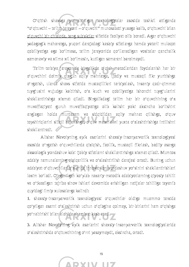 O‘qitish shaxsga yo‘naltirilgan texnologiyalar asosida tashkil etilganda “o‘qituvchi – ta&#39;lim jarayoni – o‘quvchi” munosabati yuzaga kelib, o‘qituvchi bilan o‘quvchi bir chiziqda, teng sub&#39;ektlar sifatida faoliyat olib boradi. Agar o‘qituvchi pedagogik mahoratga, yuqori darajadagi kasbiy sifatlarga hamda yetarli muloqot qobiliyatiga ega bo‘lmasa, ta&#39;lim jarayonida qo‘llanadigan vositalar qanchalik zamonaviy va xilma-xil bo‘lmasin, kutilgan samarani berolmaydi. Ta&#39;lim-tarbiya jarayonida birgalikda o‘qish metodlaridan foydalanish har bir o‘quvchini doimiy qizg‘in aqliy mehnatga, ijodiy va mustaqil fikr yuritishga o‘rgatish, ularda shaxs sifatida mustaqillikni tarbiyalash, insoniy qadr-qimmat tuyg‘usini vujudga keltirish, o‘z kuch va qobiliyatiga ishonchi tuyg‘ularini shakllantirishga xizmat qiladi. Birgalikdagi ta&#39;lim har bir o‘quvchining o‘z muvaffaqiyati guruh muvaffaqiyatiga olib kelishi yoki aksincha bo‘lishini anglagan holda muntazam va sidqidildan aqliy mehnat qilishga, o‘quv topshiriqlarini sifatli bajarishga, o‘quv materialini puxta o‘zlashtirishiga intilishni shakllantiradi. Alisher Navoiyning epik asarlarini shaxsiy-insonparvarlik texnologiyasi asosida o‘rgatish o‘quvchilarda qiziqish, faollik, mustaqil fikrlash, badiiy asarga akseologik yondashuv kabi ijobiy sifatlarni shakllantirishga xizmat qiladi. Mumtoz adabiy namunalarning qiziqarlilik va o‘zlashtirilish darajasi ortadi. Buning uchun adabiyot o‘qituvchilari o‘zlarida innovatsion yondashuv yo‘sinini shakllantirishlari lozim bo‘ladi. O‘rganilgan ko‘plab nazariy-metodik adabiyotlarning qiyosiy tahlili va o‘tkazilgan tajriba-sinov ishlari davomida erishilgan natijalar tahliliga tayanib quyidagi ilmiy xulosalarga kelindi: 1. shaxsiy-insonparvarlik texnologiyasi o‘quvchilar oldiga muammo tarzida qo‘yilgan asarni o‘zlashtirish uchun o‘qibgina qolmay, bir-birlarini ham o‘qishga yo‘naltirishi bilan alohida ahamiyat kasb etadi. 3. Alisher Navoiyning epik asarlarini shaxsiy-insonparvarlik texnologiyalarida o‘zlashtirishda o‘qituvchining o‘rni pasaymaydi, aksincha, ortadi. 79 