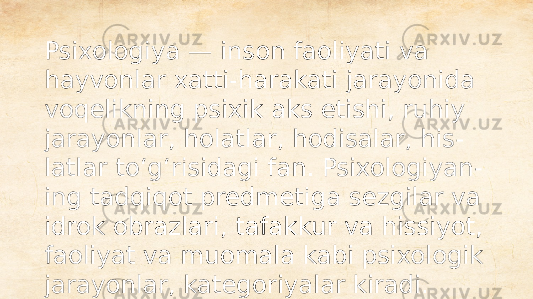 Psixologiya — inson faoliyati va hayvonlar xatti-harakati jarayonida voqelikning psixik aks etishi, ruhiy jarayonlar, holatlar, hodisalar, his - latlar toʻgʻrisidagi fan. Psixologiyan - ing tadqiqot predmetiga sezgilar va idrok obrazlari, tafakkur va hissiyot, faoliyat va muomala kabi psixologik jarayonlar, kategoriyalar kiradi. 