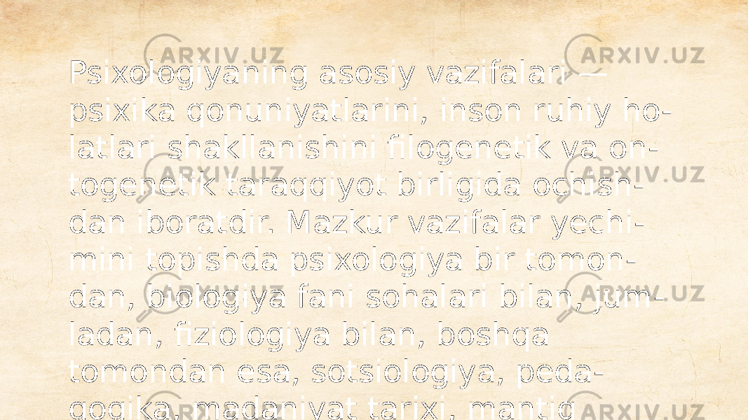 Psixologiyaning asosiy vazifalari — psixika qonuniyatlarini, inson ruhiy ho - latlari shakllanishini filogenetik va on - togenetik taraqqiyot birligida ochish - dan iboratdir. Mazkur vazifalar yechi - mini topishda psixologiya bir tomon - dan, biologiya fani sohalari bilan, jum - ladan, fiziologiya bilan, boshqa tomondan esa, sotsiologiya, peda - gogika, madaniyat tarixi, mantiq hamda ijtimoiy fanlar bilan jips alo - qaga kirishadi. 