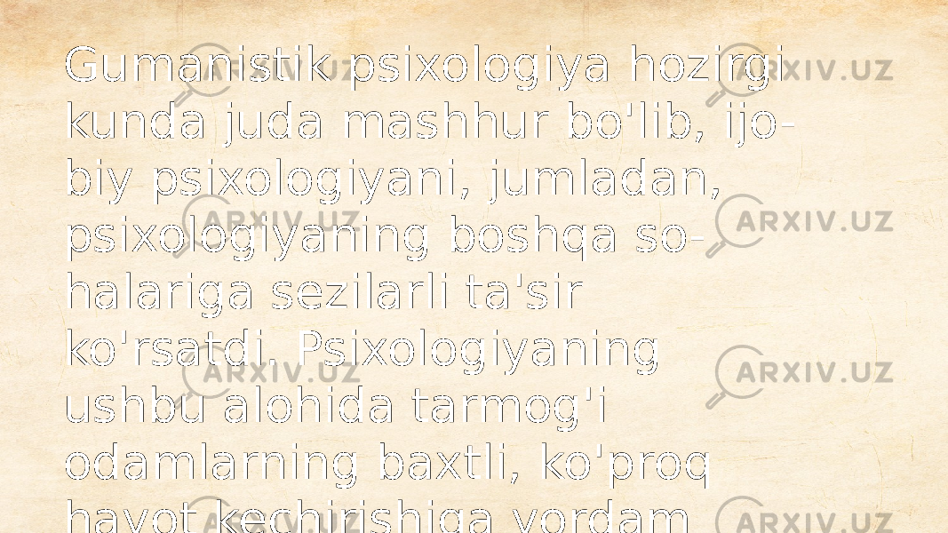 Gumanistik psixologiya hozirgi kunda juda mashhur bo&#39;lib, ijo - biy psixologiyani, jumladan, psixologiyaning boshqa so - halariga sezilarli ta&#39;sir ko&#39;rsatdi. Psixologiyaning ushbu alohida tarmog&#39;i odamlarning baxtli, ko&#39;proq hayot kechirishiga yordam berishga qaratilgan. 