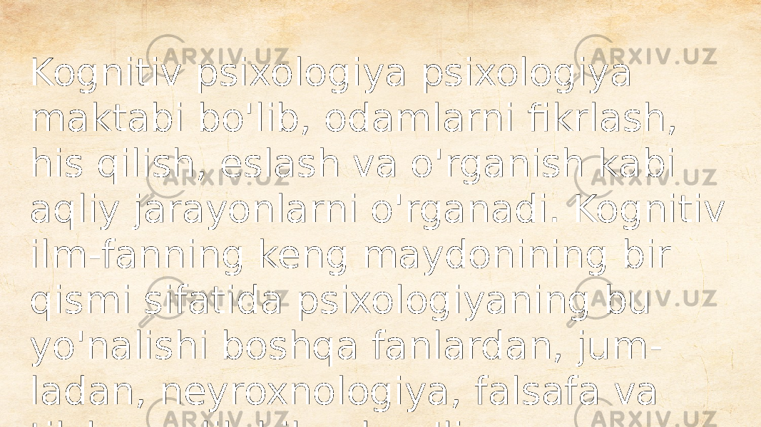 Kognitiv psixologiya psixologiya maktabi bo&#39;lib, odamlarni fikrlash, his qilish, eslash va o&#39;rganish kabi aqliy jarayonlarni o&#39;rganadi. Kognitiv ilm-fanning keng maydonining bir qismi sifatida psixologiyaning bu yo&#39;nalishi boshqa fanlardan, jum - ladan, neyroxnologiya, falsafa va tilshunoslik bilan bog&#39;liq 