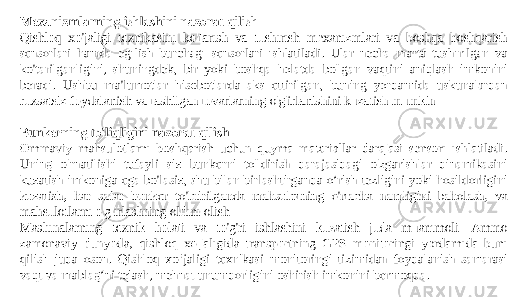 Mexanizmlarning ishlashini nazorat qilish Qishloq xo&#39;jaligi texnikasini ko&#39;tarish va tushirish mexanizmlari va boshqa boshqarish sensorlari hamda egilish burchagi sensorlari ishlatiladi. Ular necha marta tushirilgan va ko&#39;tarilganligini, shuningdek, bir yoki boshqa holatda bo&#39;lgan vaqtini aniqlash imkonini beradi. Ushbu ma&#39;lumotlar hisobotlarda aks ettirilgan, buning yordamida uskunalardan ruxsatsiz foydalanish va tashilgan tovarlarning o&#39;g&#39;irlanishini kuzatish mumkin.   Bunkerning to&#39;liqligini nazorat qilish Ommaviy mahsulotlarni boshqarish uchun quyma materiallar darajasi sensori ishlatiladi. Uning o&#39;rnatilishi tufayli siz bunkerni to&#39;ldirish darajasidagi o&#39;zgarishlar dinamikasini kuzatish imkoniga ega bo&#39;lasiz, shu bilan birlashtirganda o‘rish tezligini yoki hosildorligini kuzatish, har safar bunker to&#39;ldirilganda mahsulotning o&#39;rtacha namligini baholash, va mahsulotlarni o&#39;g&#39;irlashning oldini olish. Mashinalarning texnik holati va to&#39;g&#39;ri ishlashini kuzatish juda muammoli. Ammo zamonaviy dunyoda, qishloq xo&#39;jaligida transportning GPS monitoringi yordamida buni qilish juda oson. Qishloq xo‘jaligi texnikasi monitoringi tizimidan foydalanish samarasi vaqt va mablag‘ni tejash, mehnat unumdorligini oshirish imkonini bermoqda. 